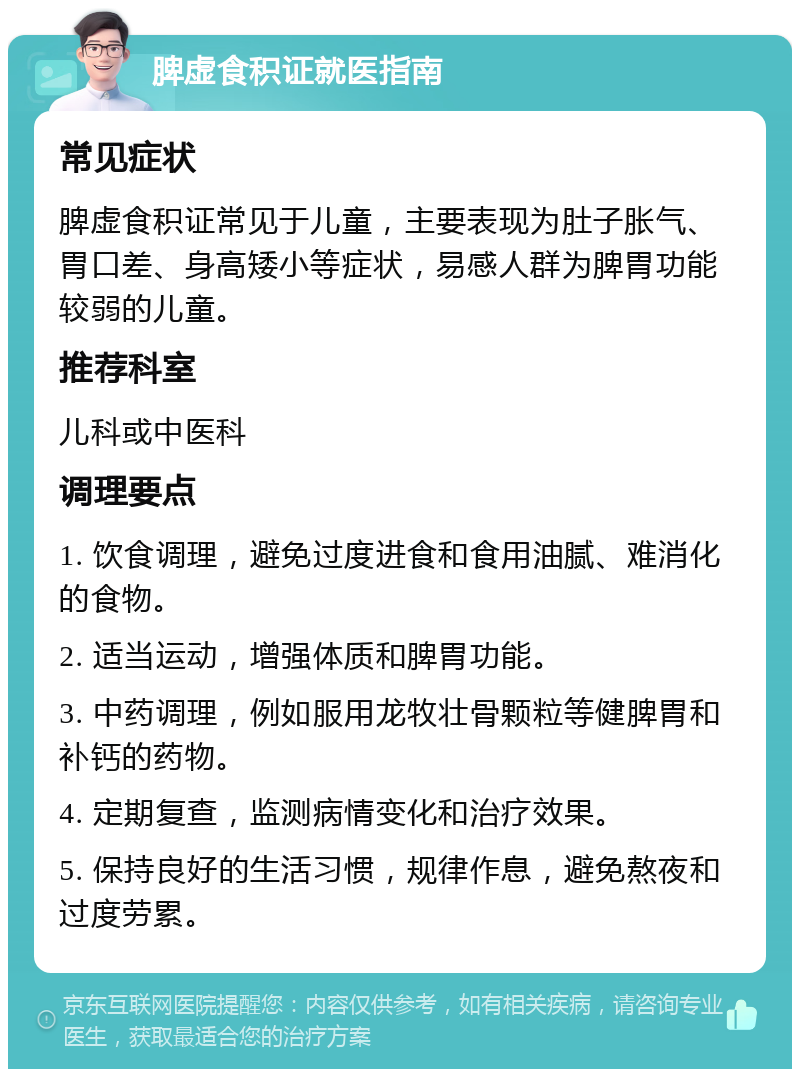 脾虚食积证就医指南 常见症状 脾虚食积证常见于儿童，主要表现为肚子胀气、胃口差、身高矮小等症状，易感人群为脾胃功能较弱的儿童。 推荐科室 儿科或中医科 调理要点 1. 饮食调理，避免过度进食和食用油腻、难消化的食物。 2. 适当运动，增强体质和脾胃功能。 3. 中药调理，例如服用龙牧壮骨颗粒等健脾胃和补钙的药物。 4. 定期复查，监测病情变化和治疗效果。 5. 保持良好的生活习惯，规律作息，避免熬夜和过度劳累。