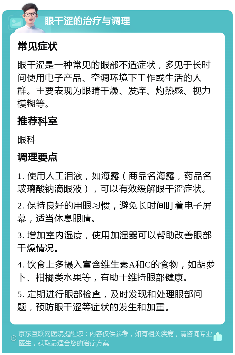 眼干涩的治疗与调理 常见症状 眼干涩是一种常见的眼部不适症状，多见于长时间使用电子产品、空调环境下工作或生活的人群。主要表现为眼睛干燥、发痒、灼热感、视力模糊等。 推荐科室 眼科 调理要点 1. 使用人工泪液，如海露（商品名海露，药品名玻璃酸钠滴眼液），可以有效缓解眼干涩症状。 2. 保持良好的用眼习惯，避免长时间盯着电子屏幕，适当休息眼睛。 3. 增加室内湿度，使用加湿器可以帮助改善眼部干燥情况。 4. 饮食上多摄入富含维生素A和C的食物，如胡萝卜、柑橘类水果等，有助于维持眼部健康。 5. 定期进行眼部检查，及时发现和处理眼部问题，预防眼干涩等症状的发生和加重。