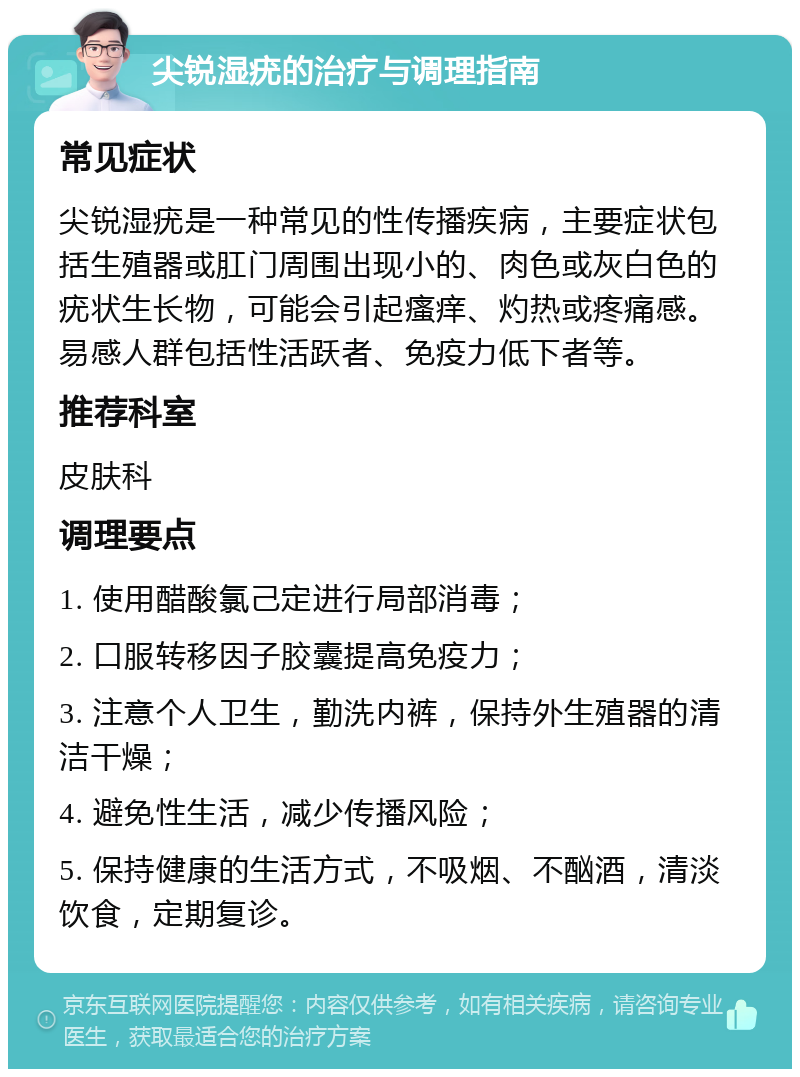 尖锐湿疣的治疗与调理指南 常见症状 尖锐湿疣是一种常见的性传播疾病，主要症状包括生殖器或肛门周围出现小的、肉色或灰白色的疣状生长物，可能会引起瘙痒、灼热或疼痛感。易感人群包括性活跃者、免疫力低下者等。 推荐科室 皮肤科 调理要点 1. 使用醋酸氯己定进行局部消毒； 2. 口服转移因子胶囊提高免疫力； 3. 注意个人卫生，勤洗内裤，保持外生殖器的清洁干燥； 4. 避免性生活，减少传播风险； 5. 保持健康的生活方式，不吸烟、不酗酒，清淡饮食，定期复诊。