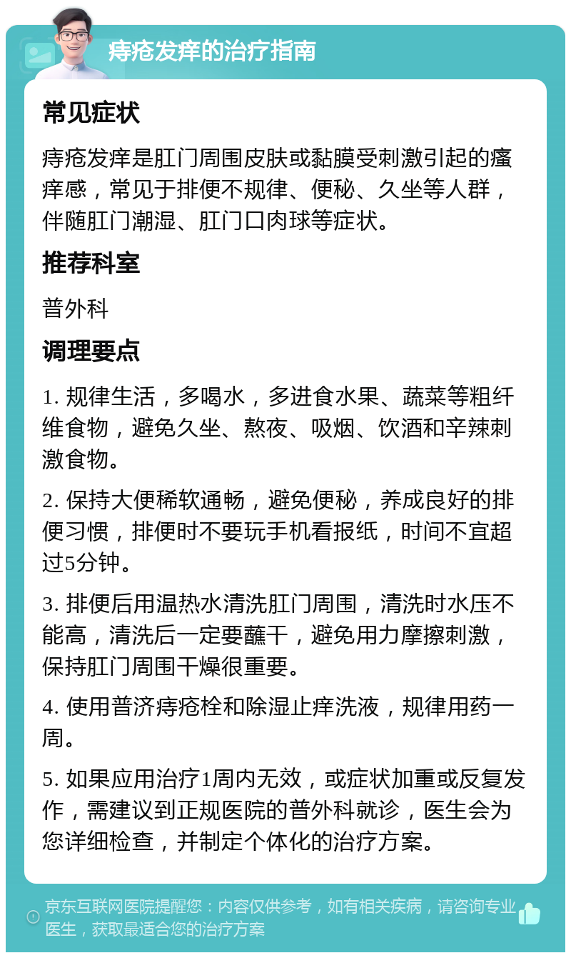 痔疮发痒的治疗指南 常见症状 痔疮发痒是肛门周围皮肤或黏膜受刺激引起的瘙痒感，常见于排便不规律、便秘、久坐等人群，伴随肛门潮湿、肛门口肉球等症状。 推荐科室 普外科 调理要点 1. 规律生活，多喝水，多进食水果、蔬菜等粗纤维食物，避免久坐、熬夜、吸烟、饮酒和辛辣刺激食物。 2. 保持大便稀软通畅，避免便秘，养成良好的排便习惯，排便时不要玩手机看报纸，时间不宜超过5分钟。 3. 排便后用温热水清洗肛门周围，清洗时水压不能高，清洗后一定要蘸干，避免用力摩擦刺激，保持肛门周围干燥很重要。 4. 使用普济痔疮栓和除湿止痒洗液，规律用药一周。 5. 如果应用治疗1周内无效，或症状加重或反复发作，需建议到正规医院的普外科就诊，医生会为您详细检查，并制定个体化的治疗方案。