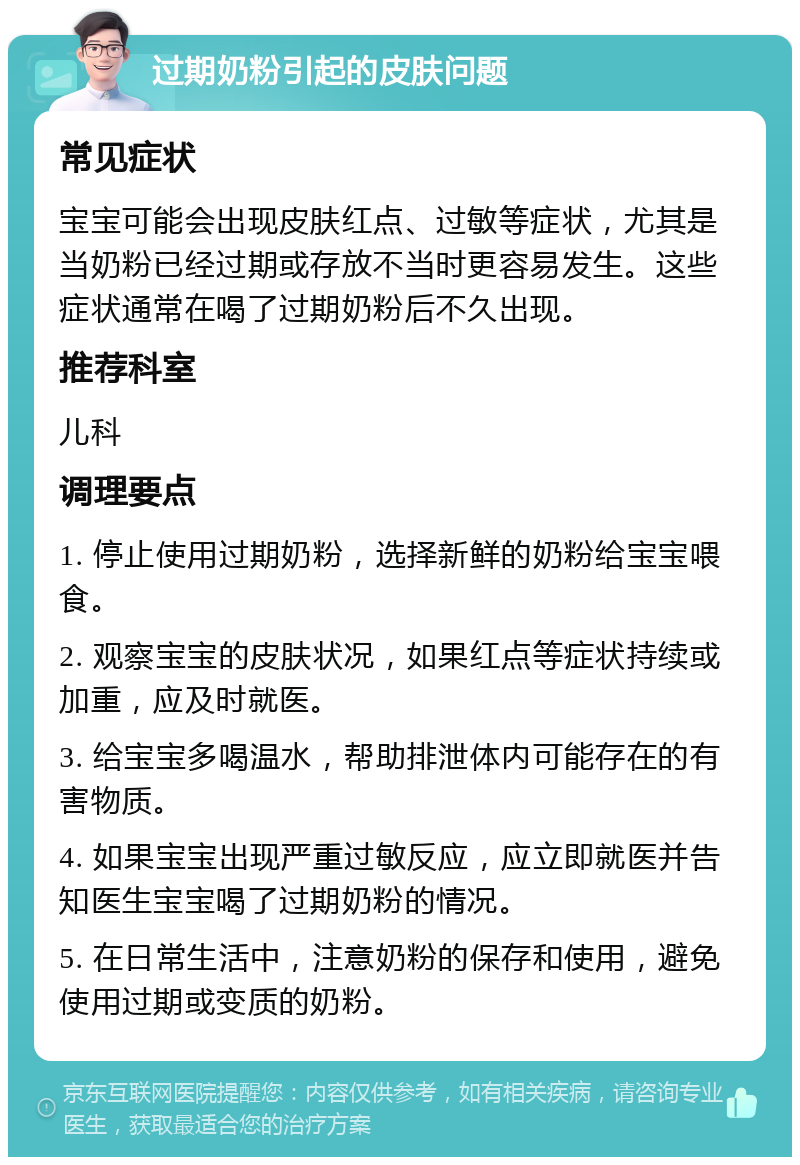 过期奶粉引起的皮肤问题 常见症状 宝宝可能会出现皮肤红点、过敏等症状，尤其是当奶粉已经过期或存放不当时更容易发生。这些症状通常在喝了过期奶粉后不久出现。 推荐科室 儿科 调理要点 1. 停止使用过期奶粉，选择新鲜的奶粉给宝宝喂食。 2. 观察宝宝的皮肤状况，如果红点等症状持续或加重，应及时就医。 3. 给宝宝多喝温水，帮助排泄体内可能存在的有害物质。 4. 如果宝宝出现严重过敏反应，应立即就医并告知医生宝宝喝了过期奶粉的情况。 5. 在日常生活中，注意奶粉的保存和使用，避免使用过期或变质的奶粉。