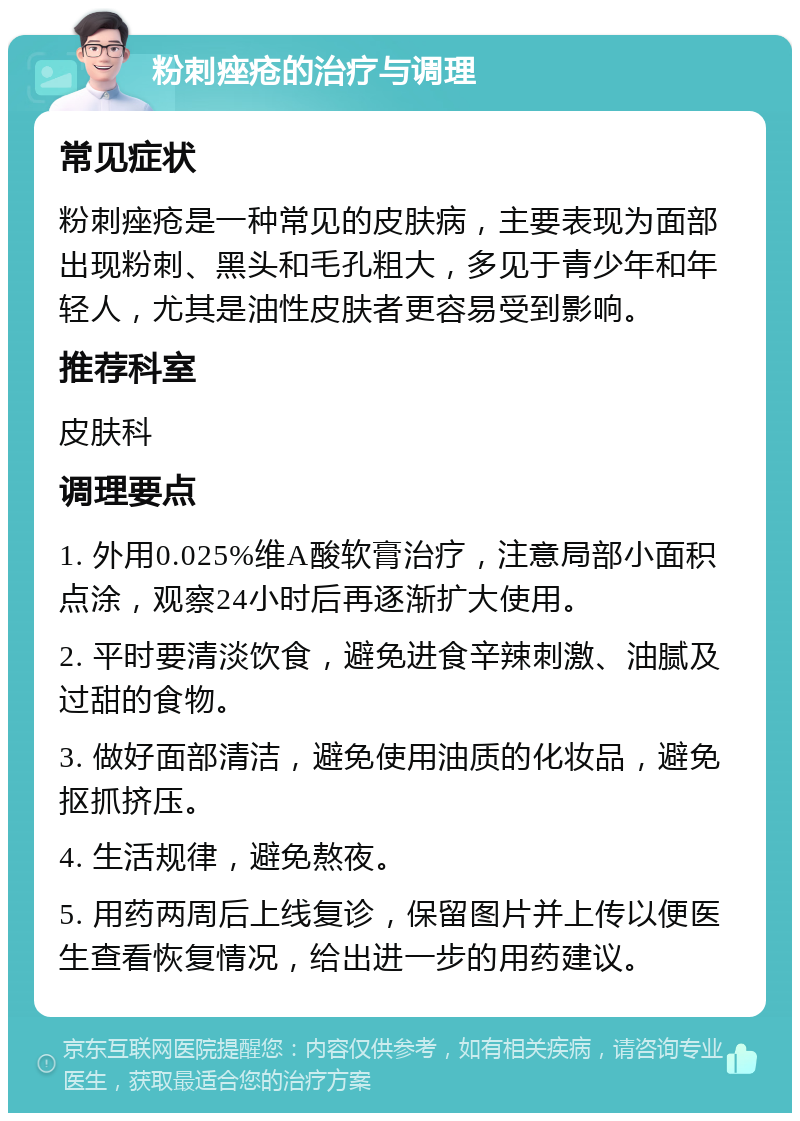 粉刺痤疮的治疗与调理 常见症状 粉刺痤疮是一种常见的皮肤病，主要表现为面部出现粉刺、黑头和毛孔粗大，多见于青少年和年轻人，尤其是油性皮肤者更容易受到影响。 推荐科室 皮肤科 调理要点 1. 外用0.025%维A酸软膏治疗，注意局部小面积点涂，观察24小时后再逐渐扩大使用。 2. 平时要清淡饮食，避免进食辛辣刺激、油腻及过甜的食物。 3. 做好面部清洁，避免使用油质的化妆品，避免抠抓挤压。 4. 生活规律，避免熬夜。 5. 用药两周后上线复诊，保留图片并上传以便医生查看恢复情况，给出进一步的用药建议。