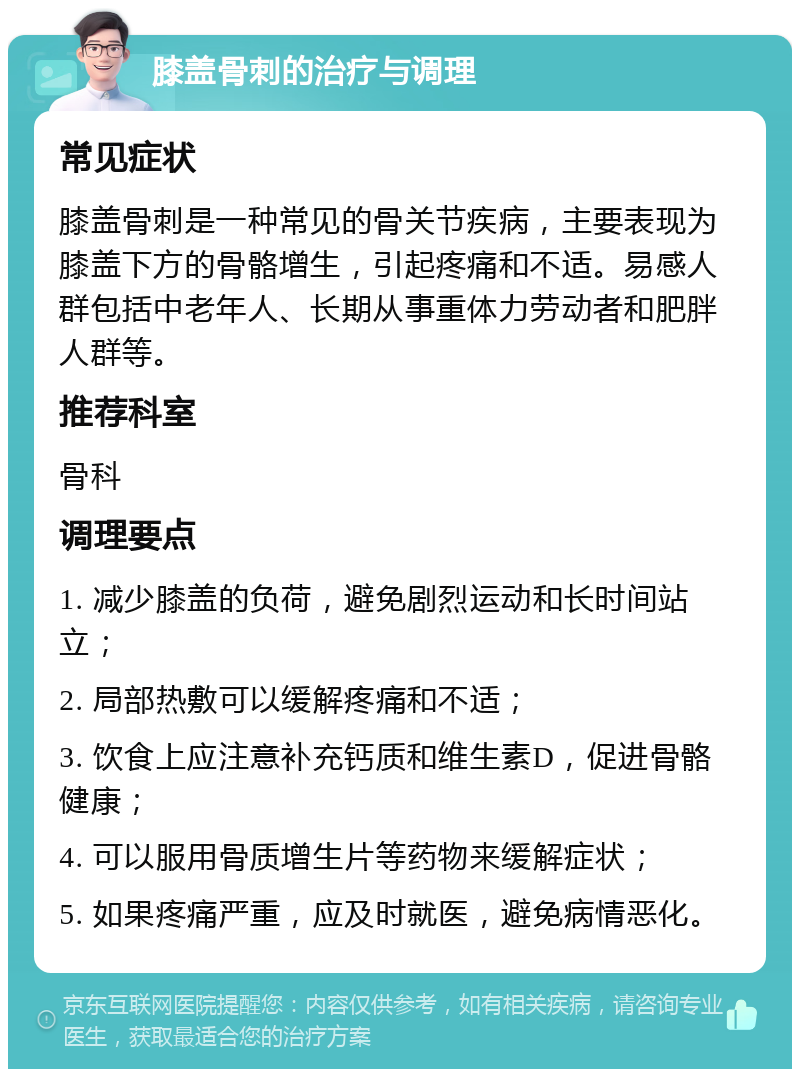 膝盖骨刺的治疗与调理 常见症状 膝盖骨刺是一种常见的骨关节疾病，主要表现为膝盖下方的骨骼增生，引起疼痛和不适。易感人群包括中老年人、长期从事重体力劳动者和肥胖人群等。 推荐科室 骨科 调理要点 1. 减少膝盖的负荷，避免剧烈运动和长时间站立； 2. 局部热敷可以缓解疼痛和不适； 3. 饮食上应注意补充钙质和维生素D，促进骨骼健康； 4. 可以服用骨质增生片等药物来缓解症状； 5. 如果疼痛严重，应及时就医，避免病情恶化。