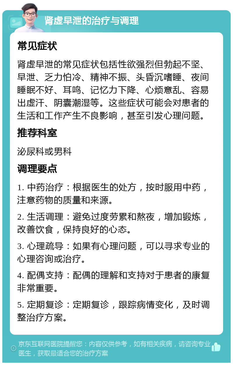 肾虚早泄的治疗与调理 常见症状 肾虚早泄的常见症状包括性欲强烈但勃起不坚、早泄、乏力怕冷、精神不振、头昏沉嗜睡、夜间睡眠不好、耳鸣、记忆力下降、心烦意乱、容易出虚汗、阴囊潮湿等。这些症状可能会对患者的生活和工作产生不良影响，甚至引发心理问题。 推荐科室 泌尿科或男科 调理要点 1. 中药治疗：根据医生的处方，按时服用中药，注意药物的质量和来源。 2. 生活调理：避免过度劳累和熬夜，增加锻炼，改善饮食，保持良好的心态。 3. 心理疏导：如果有心理问题，可以寻求专业的心理咨询或治疗。 4. 配偶支持：配偶的理解和支持对于患者的康复非常重要。 5. 定期复诊：定期复诊，跟踪病情变化，及时调整治疗方案。