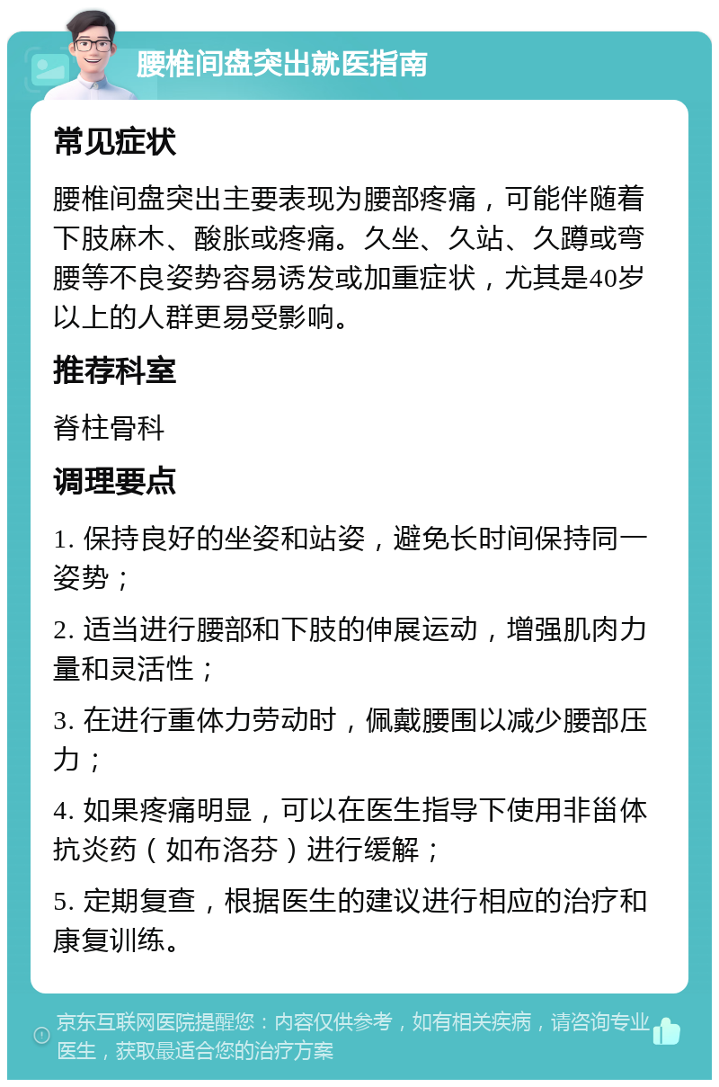 腰椎间盘突出就医指南 常见症状 腰椎间盘突出主要表现为腰部疼痛，可能伴随着下肢麻木、酸胀或疼痛。久坐、久站、久蹲或弯腰等不良姿势容易诱发或加重症状，尤其是40岁以上的人群更易受影响。 推荐科室 脊柱骨科 调理要点 1. 保持良好的坐姿和站姿，避免长时间保持同一姿势； 2. 适当进行腰部和下肢的伸展运动，增强肌肉力量和灵活性； 3. 在进行重体力劳动时，佩戴腰围以减少腰部压力； 4. 如果疼痛明显，可以在医生指导下使用非甾体抗炎药（如布洛芬）进行缓解； 5. 定期复查，根据医生的建议进行相应的治疗和康复训练。