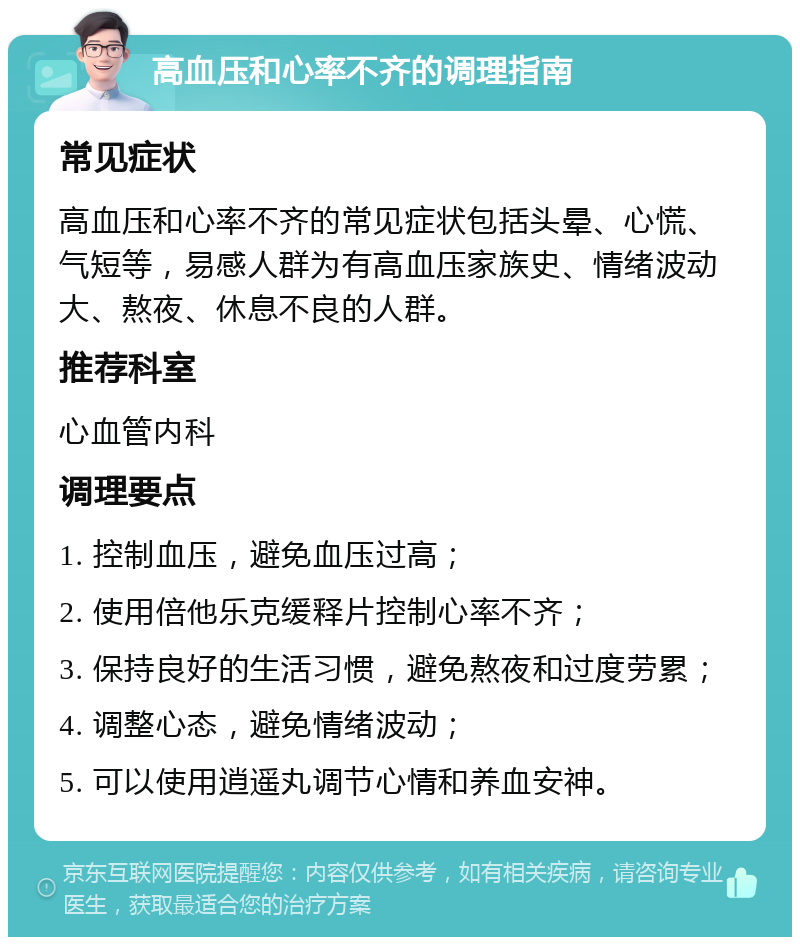 高血压和心率不齐的调理指南 常见症状 高血压和心率不齐的常见症状包括头晕、心慌、气短等，易感人群为有高血压家族史、情绪波动大、熬夜、休息不良的人群。 推荐科室 心血管内科 调理要点 1. 控制血压，避免血压过高； 2. 使用倍他乐克缓释片控制心率不齐； 3. 保持良好的生活习惯，避免熬夜和过度劳累； 4. 调整心态，避免情绪波动； 5. 可以使用逍遥丸调节心情和养血安神。