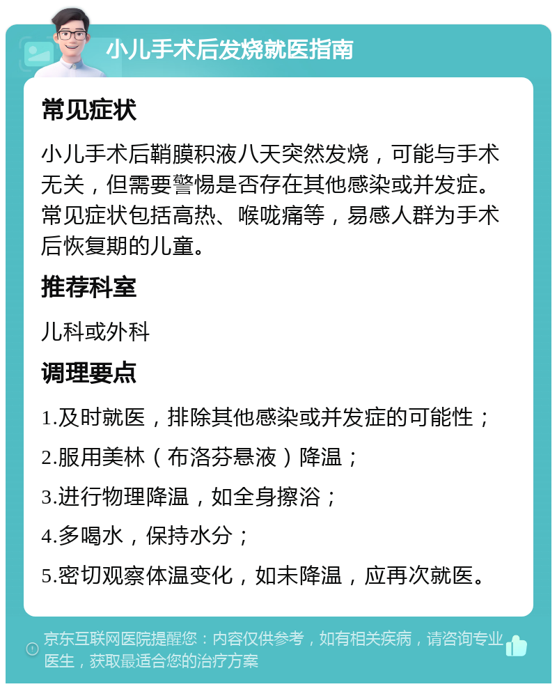 小儿手术后发烧就医指南 常见症状 小儿手术后鞘膜积液八天突然发烧，可能与手术无关，但需要警惕是否存在其他感染或并发症。常见症状包括高热、喉咙痛等，易感人群为手术后恢复期的儿童。 推荐科室 儿科或外科 调理要点 1.及时就医，排除其他感染或并发症的可能性； 2.服用美林（布洛芬悬液）降温； 3.进行物理降温，如全身擦浴； 4.多喝水，保持水分； 5.密切观察体温变化，如未降温，应再次就医。