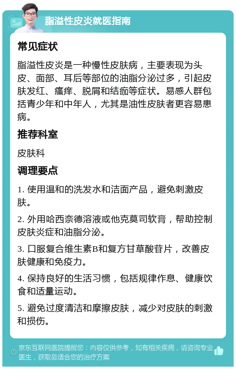 脂溢性皮炎就医指南 常见症状 脂溢性皮炎是一种慢性皮肤病，主要表现为头皮、面部、耳后等部位的油脂分泌过多，引起皮肤发红、瘙痒、脱屑和结痂等症状。易感人群包括青少年和中年人，尤其是油性皮肤者更容易患病。 推荐科室 皮肤科 调理要点 1. 使用温和的洗发水和洁面产品，避免刺激皮肤。 2. 外用哈西奈德溶液或他克莫司软膏，帮助控制皮肤炎症和油脂分泌。 3. 口服复合维生素B和复方甘草酸苷片，改善皮肤健康和免疫力。 4. 保持良好的生活习惯，包括规律作息、健康饮食和适量运动。 5. 避免过度清洁和摩擦皮肤，减少对皮肤的刺激和损伤。