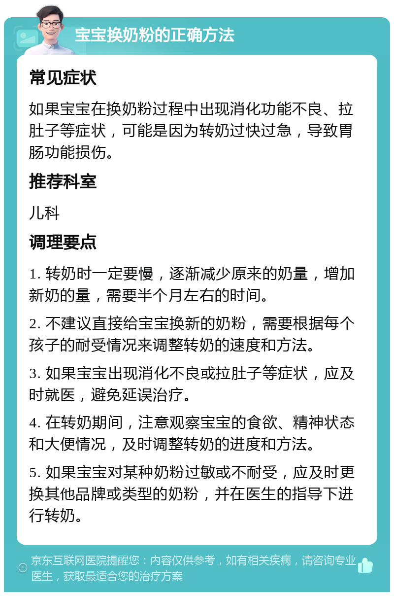 宝宝换奶粉的正确方法 常见症状 如果宝宝在换奶粉过程中出现消化功能不良、拉肚子等症状，可能是因为转奶过快过急，导致胃肠功能损伤。 推荐科室 儿科 调理要点 1. 转奶时一定要慢，逐渐减少原来的奶量，增加新奶的量，需要半个月左右的时间。 2. 不建议直接给宝宝换新的奶粉，需要根据每个孩子的耐受情况来调整转奶的速度和方法。 3. 如果宝宝出现消化不良或拉肚子等症状，应及时就医，避免延误治疗。 4. 在转奶期间，注意观察宝宝的食欲、精神状态和大便情况，及时调整转奶的进度和方法。 5. 如果宝宝对某种奶粉过敏或不耐受，应及时更换其他品牌或类型的奶粉，并在医生的指导下进行转奶。