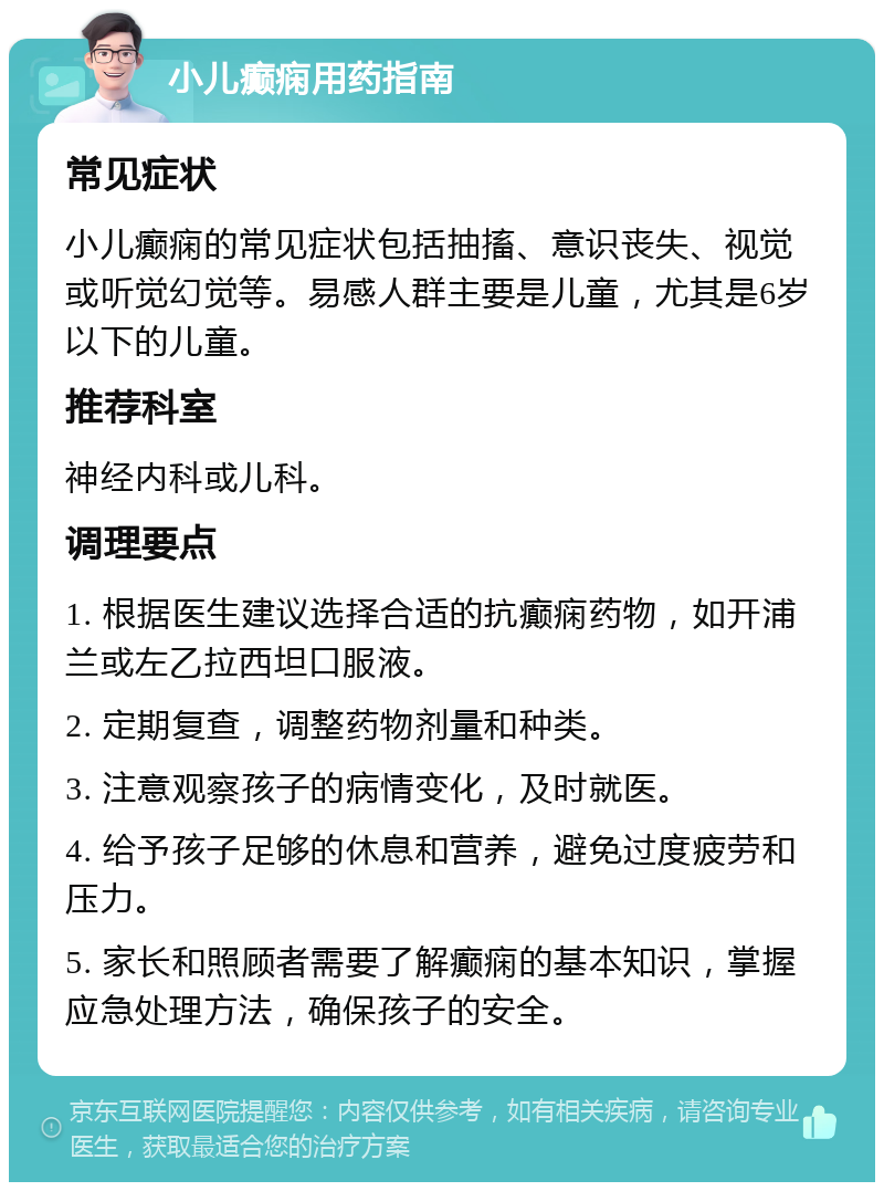 小儿癫痫用药指南 常见症状 小儿癫痫的常见症状包括抽搐、意识丧失、视觉或听觉幻觉等。易感人群主要是儿童，尤其是6岁以下的儿童。 推荐科室 神经内科或儿科。 调理要点 1. 根据医生建议选择合适的抗癫痫药物，如开浦兰或左乙拉西坦口服液。 2. 定期复查，调整药物剂量和种类。 3. 注意观察孩子的病情变化，及时就医。 4. 给予孩子足够的休息和营养，避免过度疲劳和压力。 5. 家长和照顾者需要了解癫痫的基本知识，掌握应急处理方法，确保孩子的安全。