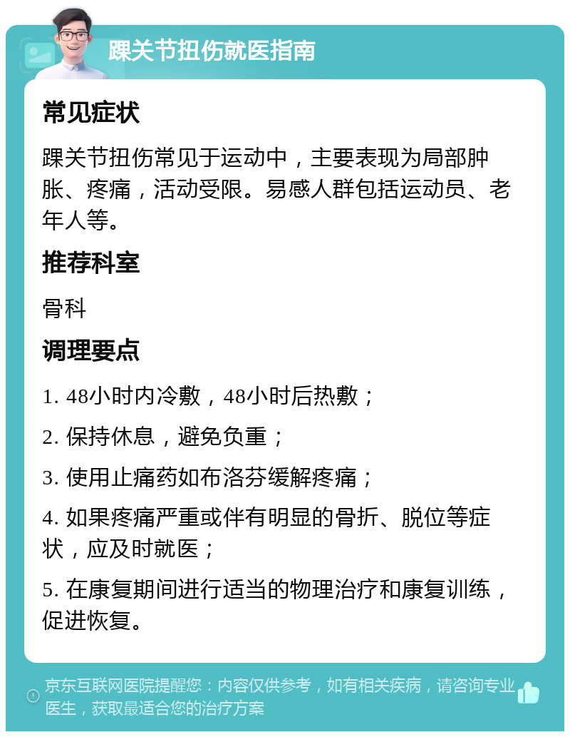 踝关节扭伤就医指南 常见症状 踝关节扭伤常见于运动中，主要表现为局部肿胀、疼痛，活动受限。易感人群包括运动员、老年人等。 推荐科室 骨科 调理要点 1. 48小时内冷敷，48小时后热敷； 2. 保持休息，避免负重； 3. 使用止痛药如布洛芬缓解疼痛； 4. 如果疼痛严重或伴有明显的骨折、脱位等症状，应及时就医； 5. 在康复期间进行适当的物理治疗和康复训练，促进恢复。