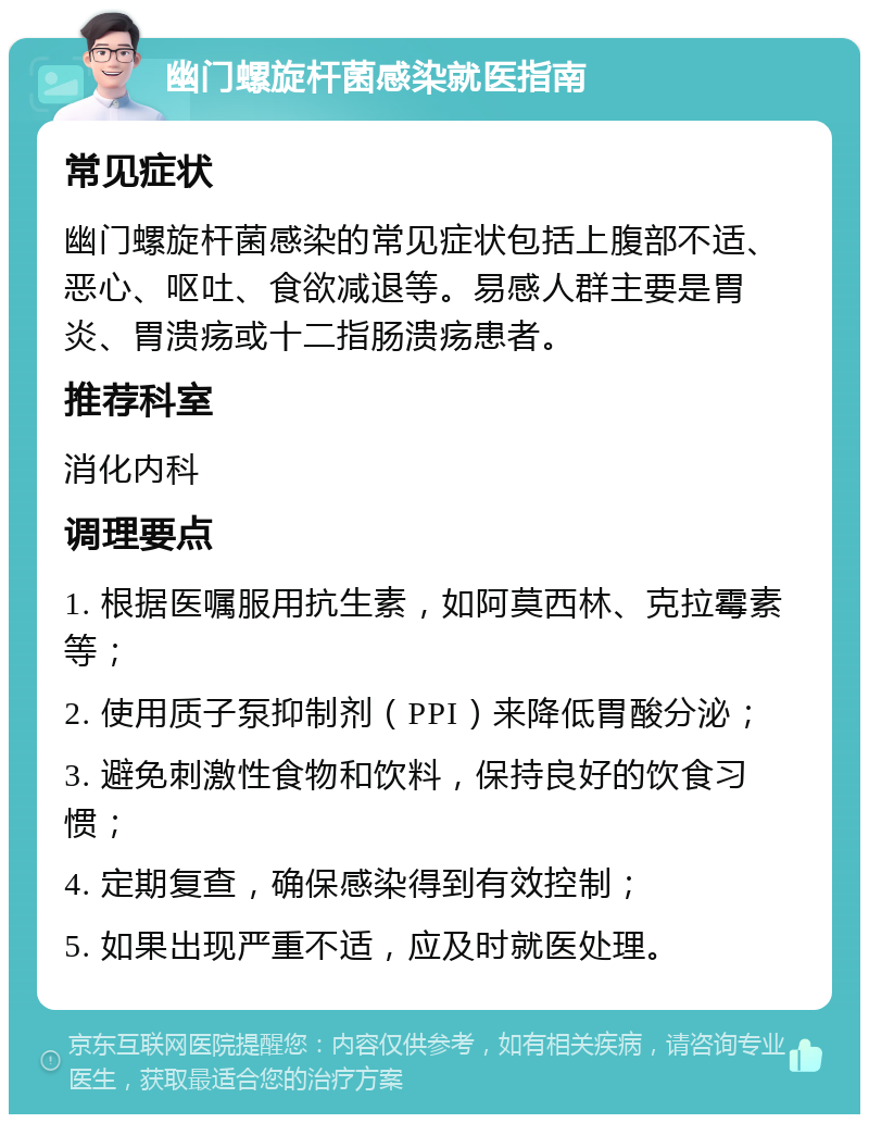 幽门螺旋杆菌感染就医指南 常见症状 幽门螺旋杆菌感染的常见症状包括上腹部不适、恶心、呕吐、食欲减退等。易感人群主要是胃炎、胃溃疡或十二指肠溃疡患者。 推荐科室 消化内科 调理要点 1. 根据医嘱服用抗生素，如阿莫西林、克拉霉素等； 2. 使用质子泵抑制剂（PPI）来降低胃酸分泌； 3. 避免刺激性食物和饮料，保持良好的饮食习惯； 4. 定期复查，确保感染得到有效控制； 5. 如果出现严重不适，应及时就医处理。