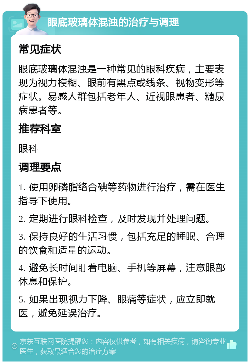 眼底玻璃体混浊的治疗与调理 常见症状 眼底玻璃体混浊是一种常见的眼科疾病，主要表现为视力模糊、眼前有黑点或线条、视物变形等症状。易感人群包括老年人、近视眼患者、糖尿病患者等。 推荐科室 眼科 调理要点 1. 使用卵磷脂络合碘等药物进行治疗，需在医生指导下使用。 2. 定期进行眼科检查，及时发现并处理问题。 3. 保持良好的生活习惯，包括充足的睡眠、合理的饮食和适量的运动。 4. 避免长时间盯着电脑、手机等屏幕，注意眼部休息和保护。 5. 如果出现视力下降、眼痛等症状，应立即就医，避免延误治疗。