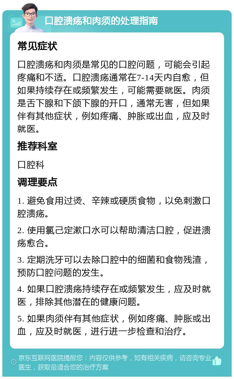 口腔溃疡和肉须的处理指南 常见症状 口腔溃疡和肉须是常见的口腔问题，可能会引起疼痛和不适。口腔溃疡通常在7-14天内自愈，但如果持续存在或频繁发生，可能需要就医。肉须是舌下腺和下颌下腺的开口，通常无害，但如果伴有其他症状，例如疼痛、肿胀或出血，应及时就医。 推荐科室 口腔科 调理要点 1. 避免食用过烫、辛辣或硬质食物，以免刺激口腔溃疡。 2. 使用氯己定漱口水可以帮助清洁口腔，促进溃疡愈合。 3. 定期洗牙可以去除口腔中的细菌和食物残渣，预防口腔问题的发生。 4. 如果口腔溃疡持续存在或频繁发生，应及时就医，排除其他潜在的健康问题。 5. 如果肉须伴有其他症状，例如疼痛、肿胀或出血，应及时就医，进行进一步检查和治疗。