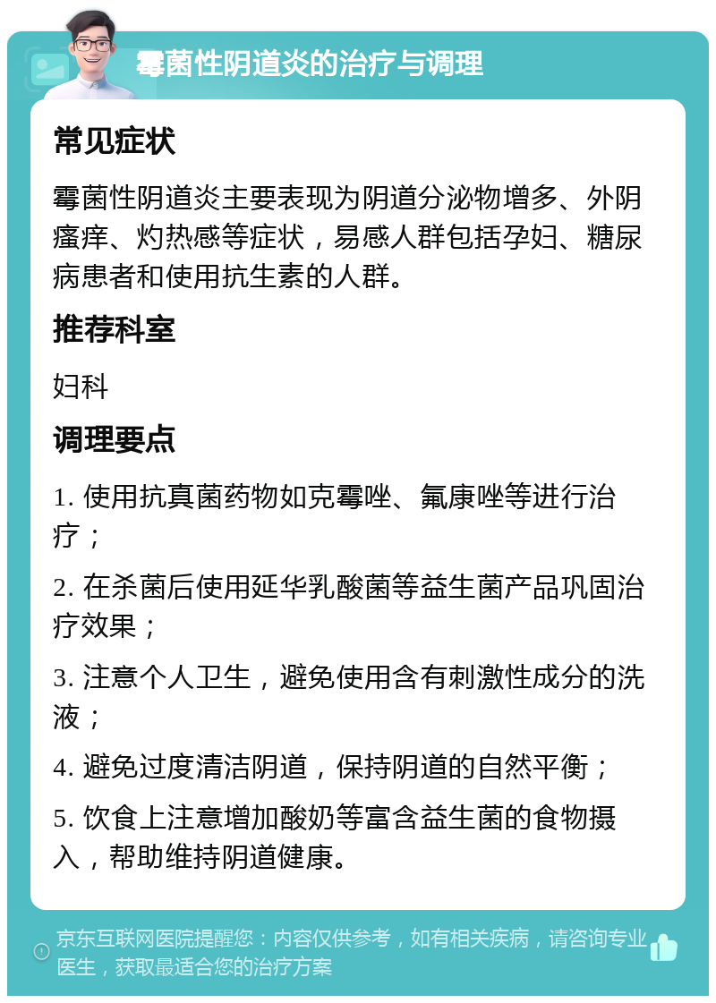 霉菌性阴道炎的治疗与调理 常见症状 霉菌性阴道炎主要表现为阴道分泌物增多、外阴瘙痒、灼热感等症状，易感人群包括孕妇、糖尿病患者和使用抗生素的人群。 推荐科室 妇科 调理要点 1. 使用抗真菌药物如克霉唑、氟康唑等进行治疗； 2. 在杀菌后使用延华乳酸菌等益生菌产品巩固治疗效果； 3. 注意个人卫生，避免使用含有刺激性成分的洗液； 4. 避免过度清洁阴道，保持阴道的自然平衡； 5. 饮食上注意增加酸奶等富含益生菌的食物摄入，帮助维持阴道健康。