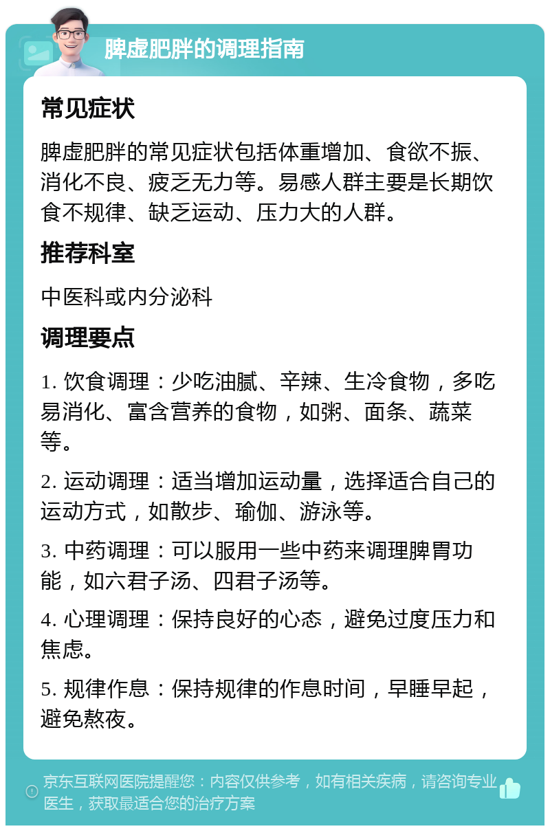 脾虚肥胖的调理指南 常见症状 脾虚肥胖的常见症状包括体重增加、食欲不振、消化不良、疲乏无力等。易感人群主要是长期饮食不规律、缺乏运动、压力大的人群。 推荐科室 中医科或内分泌科 调理要点 1. 饮食调理：少吃油腻、辛辣、生冷食物，多吃易消化、富含营养的食物，如粥、面条、蔬菜等。 2. 运动调理：适当增加运动量，选择适合自己的运动方式，如散步、瑜伽、游泳等。 3. 中药调理：可以服用一些中药来调理脾胃功能，如六君子汤、四君子汤等。 4. 心理调理：保持良好的心态，避免过度压力和焦虑。 5. 规律作息：保持规律的作息时间，早睡早起，避免熬夜。