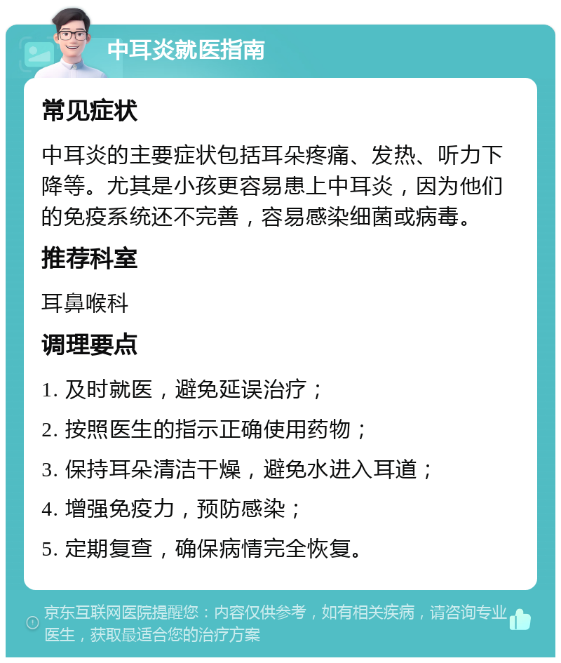 中耳炎就医指南 常见症状 中耳炎的主要症状包括耳朵疼痛、发热、听力下降等。尤其是小孩更容易患上中耳炎，因为他们的免疫系统还不完善，容易感染细菌或病毒。 推荐科室 耳鼻喉科 调理要点 1. 及时就医，避免延误治疗； 2. 按照医生的指示正确使用药物； 3. 保持耳朵清洁干燥，避免水进入耳道； 4. 增强免疫力，预防感染； 5. 定期复查，确保病情完全恢复。