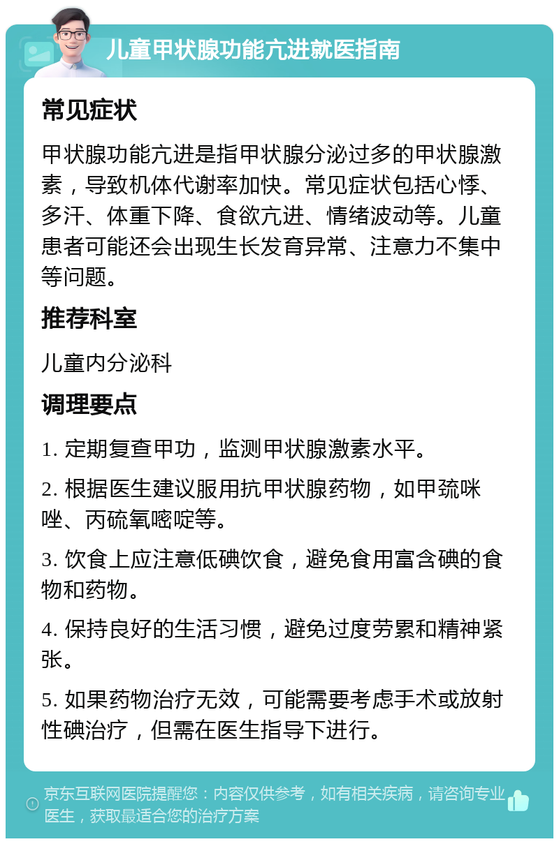 儿童甲状腺功能亢进就医指南 常见症状 甲状腺功能亢进是指甲状腺分泌过多的甲状腺激素，导致机体代谢率加快。常见症状包括心悸、多汗、体重下降、食欲亢进、情绪波动等。儿童患者可能还会出现生长发育异常、注意力不集中等问题。 推荐科室 儿童内分泌科 调理要点 1. 定期复查甲功，监测甲状腺激素水平。 2. 根据医生建议服用抗甲状腺药物，如甲巯咪唑、丙硫氧嘧啶等。 3. 饮食上应注意低碘饮食，避免食用富含碘的食物和药物。 4. 保持良好的生活习惯，避免过度劳累和精神紧张。 5. 如果药物治疗无效，可能需要考虑手术或放射性碘治疗，但需在医生指导下进行。