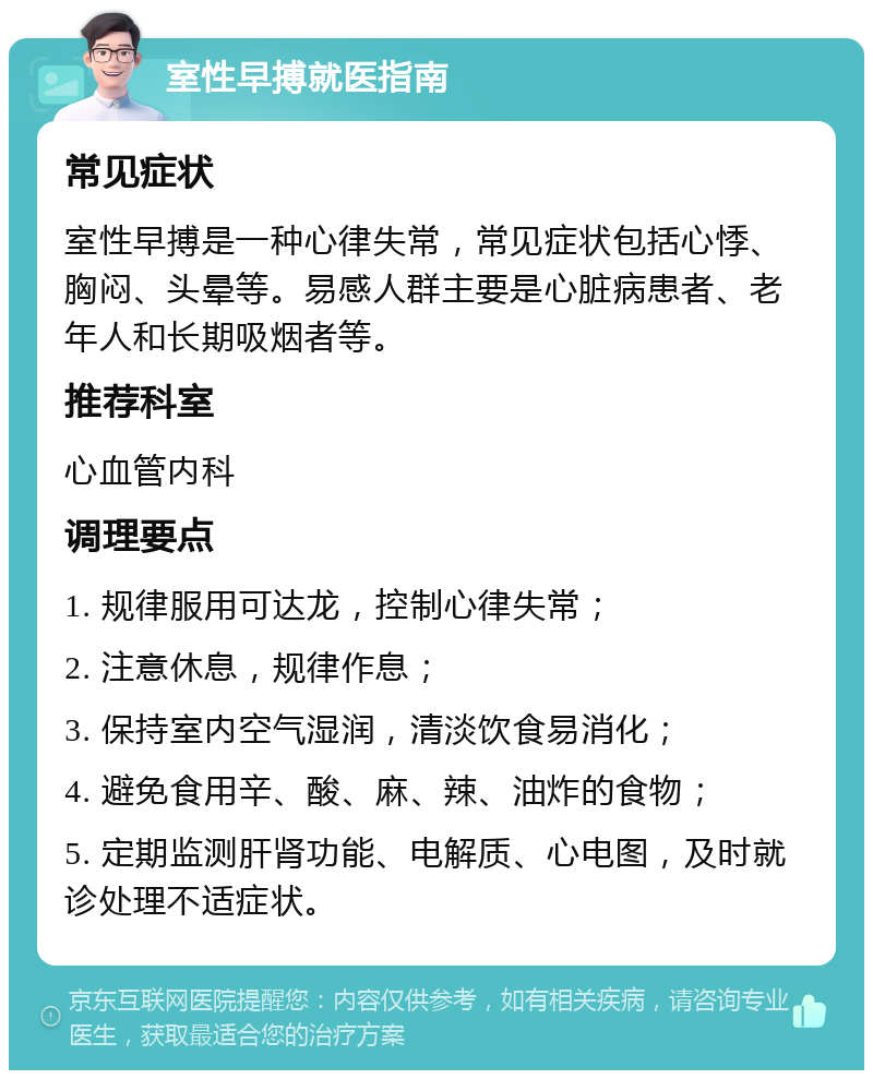 室性早搏就医指南 常见症状 室性早搏是一种心律失常，常见症状包括心悸、胸闷、头晕等。易感人群主要是心脏病患者、老年人和长期吸烟者等。 推荐科室 心血管内科 调理要点 1. 规律服用可达龙，控制心律失常； 2. 注意休息，规律作息； 3. 保持室内空气湿润，清淡饮食易消化； 4. 避免食用辛、酸、麻、辣、油炸的食物； 5. 定期监测肝肾功能、电解质、心电图，及时就诊处理不适症状。