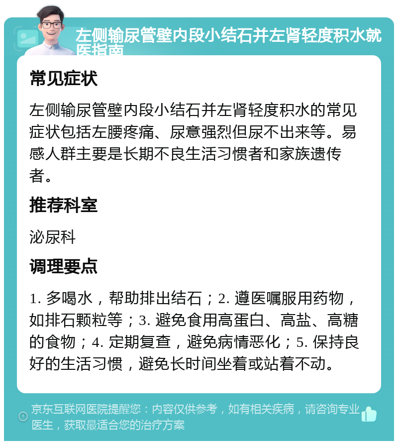 左侧输尿管壁内段小结石并左肾轻度积水就医指南 常见症状 左侧输尿管壁内段小结石并左肾轻度积水的常见症状包括左腰疼痛、尿意强烈但尿不出来等。易感人群主要是长期不良生活习惯者和家族遗传者。 推荐科室 泌尿科 调理要点 1. 多喝水，帮助排出结石；2. 遵医嘱服用药物，如排石颗粒等；3. 避免食用高蛋白、高盐、高糖的食物；4. 定期复查，避免病情恶化；5. 保持良好的生活习惯，避免长时间坐着或站着不动。