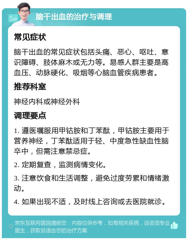 脑干出血的治疗与调理 常见症状 脑干出血的常见症状包括头痛、恶心、呕吐、意识障碍、肢体麻木或无力等。易感人群主要是高血压、动脉硬化、吸烟等心脑血管疾病患者。 推荐科室 神经内科或神经外科 调理要点 1. 遵医嘱服用甲钴胺和丁苯酞，甲钴胺主要用于营养神经，丁苯酞适用于轻、中度急性缺血性脑卒中，但需注意禁忌症。 2. 定期复查，监测病情变化。 3. 注意饮食和生活调整，避免过度劳累和情绪激动。 4. 如果出现不适，及时线上咨询或去医院就诊。