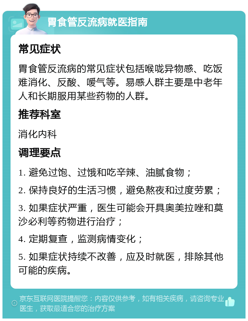 胃食管反流病就医指南 常见症状 胃食管反流病的常见症状包括喉咙异物感、吃饭难消化、反酸、嗳气等。易感人群主要是中老年人和长期服用某些药物的人群。 推荐科室 消化内科 调理要点 1. 避免过饱、过饿和吃辛辣、油腻食物； 2. 保持良好的生活习惯，避免熬夜和过度劳累； 3. 如果症状严重，医生可能会开具奥美拉唑和莫沙必利等药物进行治疗； 4. 定期复查，监测病情变化； 5. 如果症状持续不改善，应及时就医，排除其他可能的疾病。