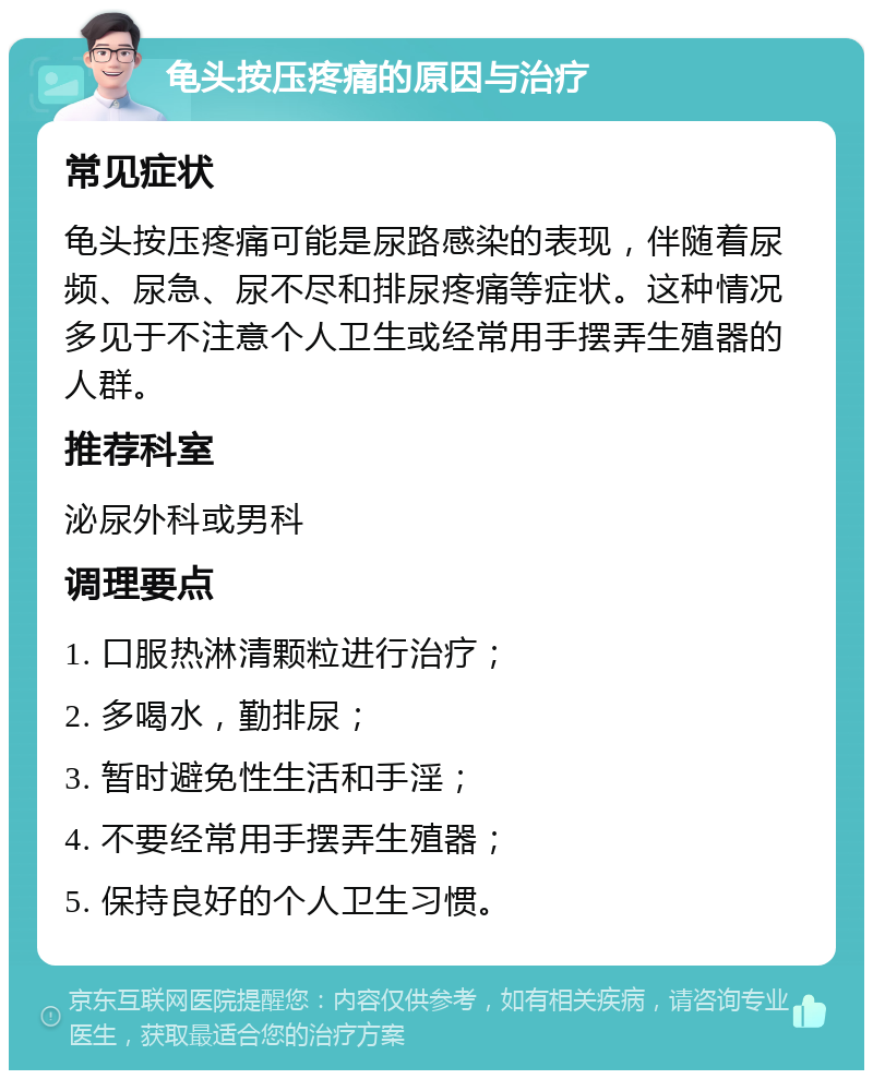 龟头按压疼痛的原因与治疗 常见症状 龟头按压疼痛可能是尿路感染的表现，伴随着尿频、尿急、尿不尽和排尿疼痛等症状。这种情况多见于不注意个人卫生或经常用手摆弄生殖器的人群。 推荐科室 泌尿外科或男科 调理要点 1. 口服热淋清颗粒进行治疗； 2. 多喝水，勤排尿； 3. 暂时避免性生活和手淫； 4. 不要经常用手摆弄生殖器； 5. 保持良好的个人卫生习惯。