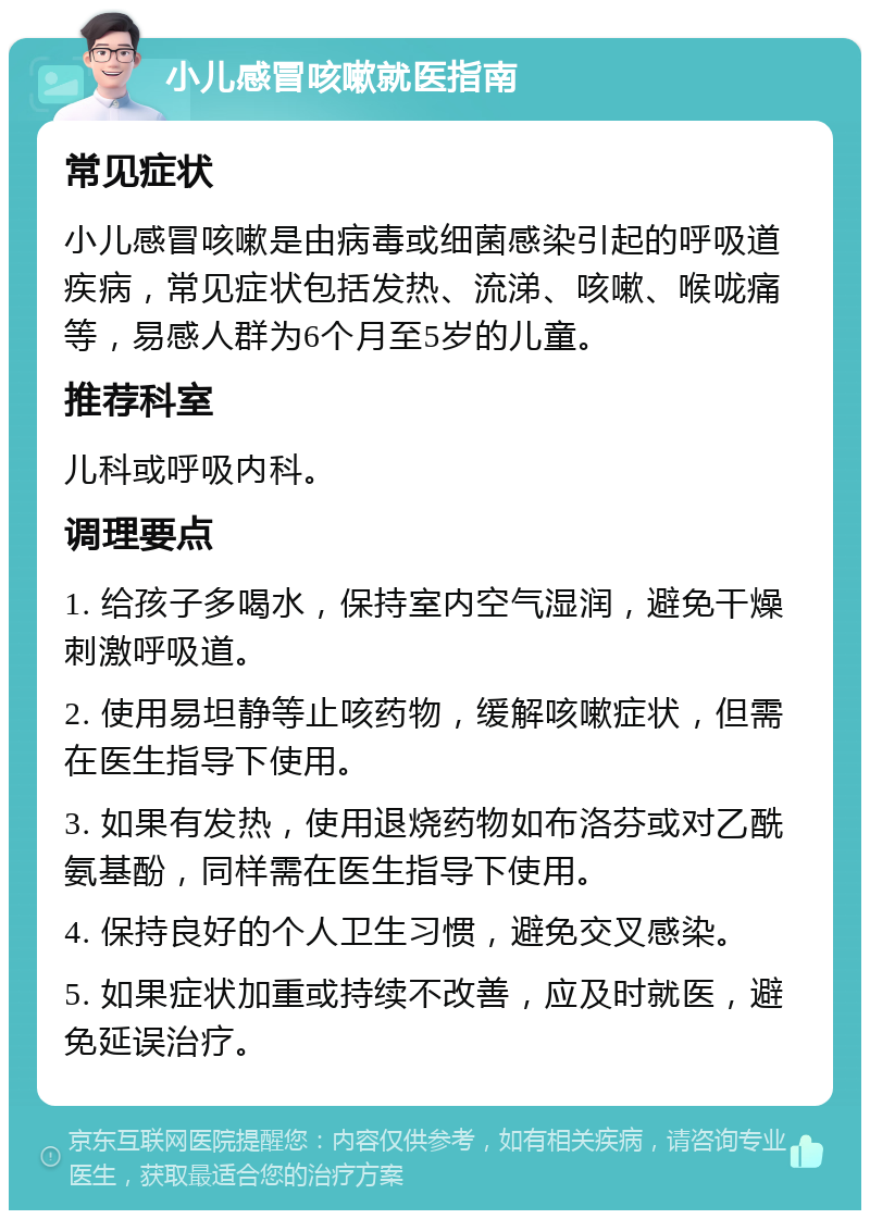 小儿感冒咳嗽就医指南 常见症状 小儿感冒咳嗽是由病毒或细菌感染引起的呼吸道疾病，常见症状包括发热、流涕、咳嗽、喉咙痛等，易感人群为6个月至5岁的儿童。 推荐科室 儿科或呼吸内科。 调理要点 1. 给孩子多喝水，保持室内空气湿润，避免干燥刺激呼吸道。 2. 使用易坦静等止咳药物，缓解咳嗽症状，但需在医生指导下使用。 3. 如果有发热，使用退烧药物如布洛芬或对乙酰氨基酚，同样需在医生指导下使用。 4. 保持良好的个人卫生习惯，避免交叉感染。 5. 如果症状加重或持续不改善，应及时就医，避免延误治疗。