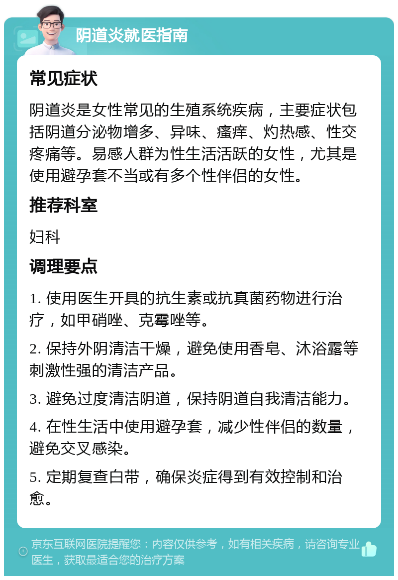 阴道炎就医指南 常见症状 阴道炎是女性常见的生殖系统疾病，主要症状包括阴道分泌物增多、异味、瘙痒、灼热感、性交疼痛等。易感人群为性生活活跃的女性，尤其是使用避孕套不当或有多个性伴侣的女性。 推荐科室 妇科 调理要点 1. 使用医生开具的抗生素或抗真菌药物进行治疗，如甲硝唑、克霉唑等。 2. 保持外阴清洁干燥，避免使用香皂、沐浴露等刺激性强的清洁产品。 3. 避免过度清洁阴道，保持阴道自我清洁能力。 4. 在性生活中使用避孕套，减少性伴侣的数量，避免交叉感染。 5. 定期复查白带，确保炎症得到有效控制和治愈。