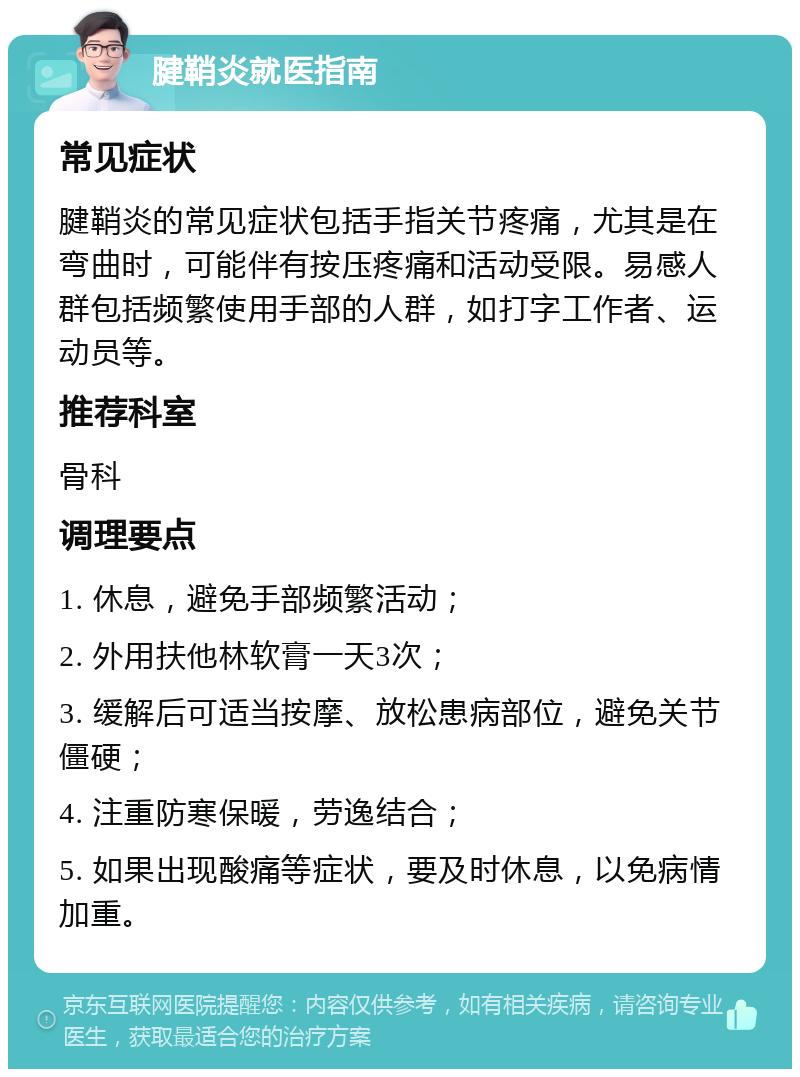 腱鞘炎就医指南 常见症状 腱鞘炎的常见症状包括手指关节疼痛，尤其是在弯曲时，可能伴有按压疼痛和活动受限。易感人群包括频繁使用手部的人群，如打字工作者、运动员等。 推荐科室 骨科 调理要点 1. 休息，避免手部频繁活动； 2. 外用扶他林软膏一天3次； 3. 缓解后可适当按摩、放松患病部位，避免关节僵硬； 4. 注重防寒保暖，劳逸结合； 5. 如果出现酸痛等症状，要及时休息，以免病情加重。