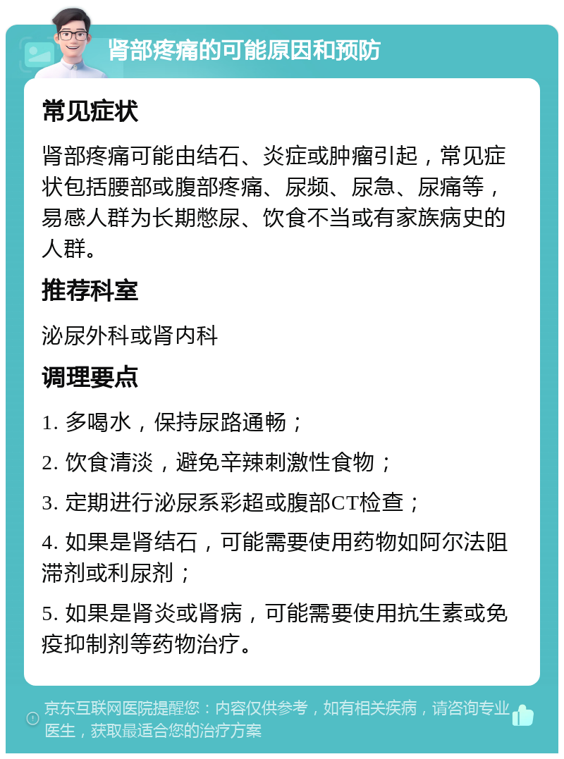 肾部疼痛的可能原因和预防 常见症状 肾部疼痛可能由结石、炎症或肿瘤引起，常见症状包括腰部或腹部疼痛、尿频、尿急、尿痛等，易感人群为长期憋尿、饮食不当或有家族病史的人群。 推荐科室 泌尿外科或肾内科 调理要点 1. 多喝水，保持尿路通畅； 2. 饮食清淡，避免辛辣刺激性食物； 3. 定期进行泌尿系彩超或腹部CT检查； 4. 如果是肾结石，可能需要使用药物如阿尔法阻滞剂或利尿剂； 5. 如果是肾炎或肾病，可能需要使用抗生素或免疫抑制剂等药物治疗。