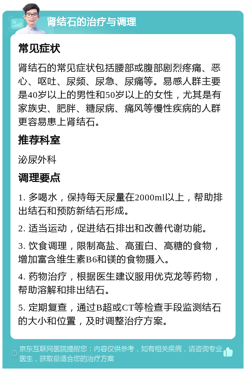 肾结石的治疗与调理 常见症状 肾结石的常见症状包括腰部或腹部剧烈疼痛、恶心、呕吐、尿频、尿急、尿痛等。易感人群主要是40岁以上的男性和50岁以上的女性，尤其是有家族史、肥胖、糖尿病、痛风等慢性疾病的人群更容易患上肾结石。 推荐科室 泌尿外科 调理要点 1. 多喝水，保持每天尿量在2000ml以上，帮助排出结石和预防新结石形成。 2. 适当运动，促进结石排出和改善代谢功能。 3. 饮食调理，限制高盐、高蛋白、高糖的食物，增加富含维生素B6和镁的食物摄入。 4. 药物治疗，根据医生建议服用优克龙等药物，帮助溶解和排出结石。 5. 定期复查，通过B超或CT等检查手段监测结石的大小和位置，及时调整治疗方案。