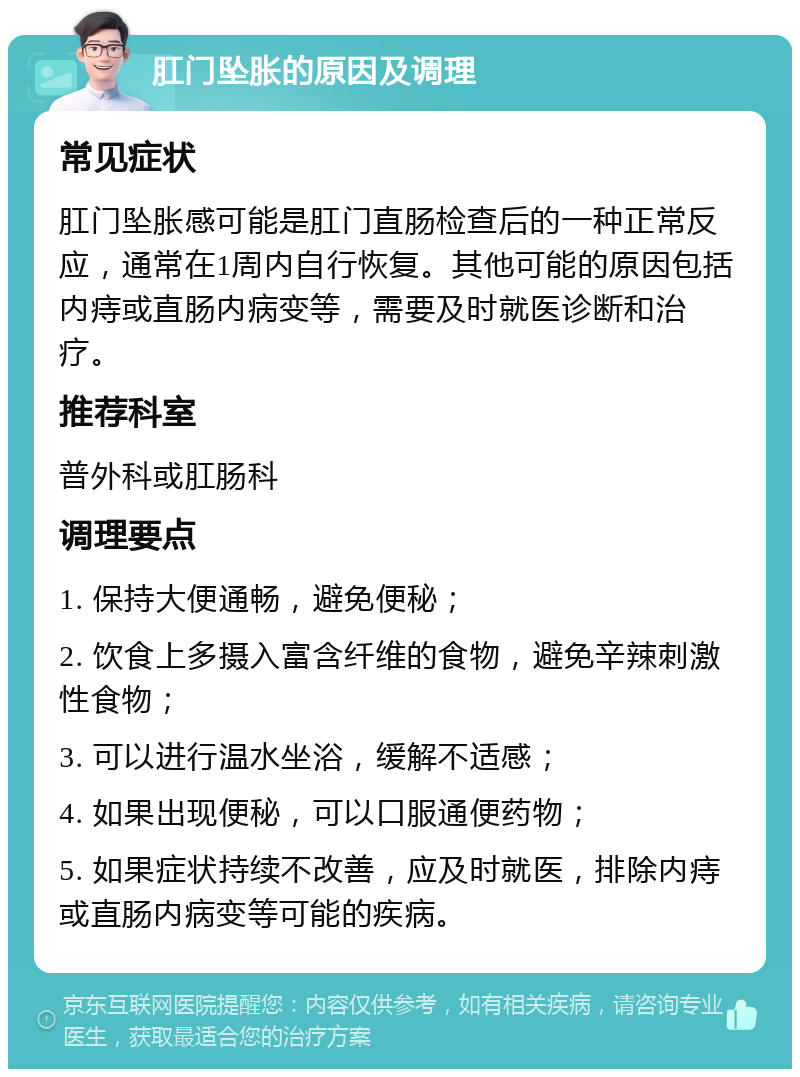 肛门坠胀的原因及调理 常见症状 肛门坠胀感可能是肛门直肠检查后的一种正常反应，通常在1周内自行恢复。其他可能的原因包括内痔或直肠内病变等，需要及时就医诊断和治疗。 推荐科室 普外科或肛肠科 调理要点 1. 保持大便通畅，避免便秘； 2. 饮食上多摄入富含纤维的食物，避免辛辣刺激性食物； 3. 可以进行温水坐浴，缓解不适感； 4. 如果出现便秘，可以口服通便药物； 5. 如果症状持续不改善，应及时就医，排除内痔或直肠内病变等可能的疾病。