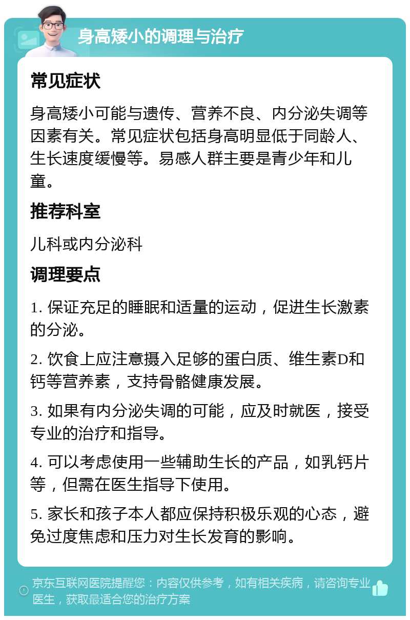 身高矮小的调理与治疗 常见症状 身高矮小可能与遗传、营养不良、内分泌失调等因素有关。常见症状包括身高明显低于同龄人、生长速度缓慢等。易感人群主要是青少年和儿童。 推荐科室 儿科或内分泌科 调理要点 1. 保证充足的睡眠和适量的运动，促进生长激素的分泌。 2. 饮食上应注意摄入足够的蛋白质、维生素D和钙等营养素，支持骨骼健康发展。 3. 如果有内分泌失调的可能，应及时就医，接受专业的治疗和指导。 4. 可以考虑使用一些辅助生长的产品，如乳钙片等，但需在医生指导下使用。 5. 家长和孩子本人都应保持积极乐观的心态，避免过度焦虑和压力对生长发育的影响。