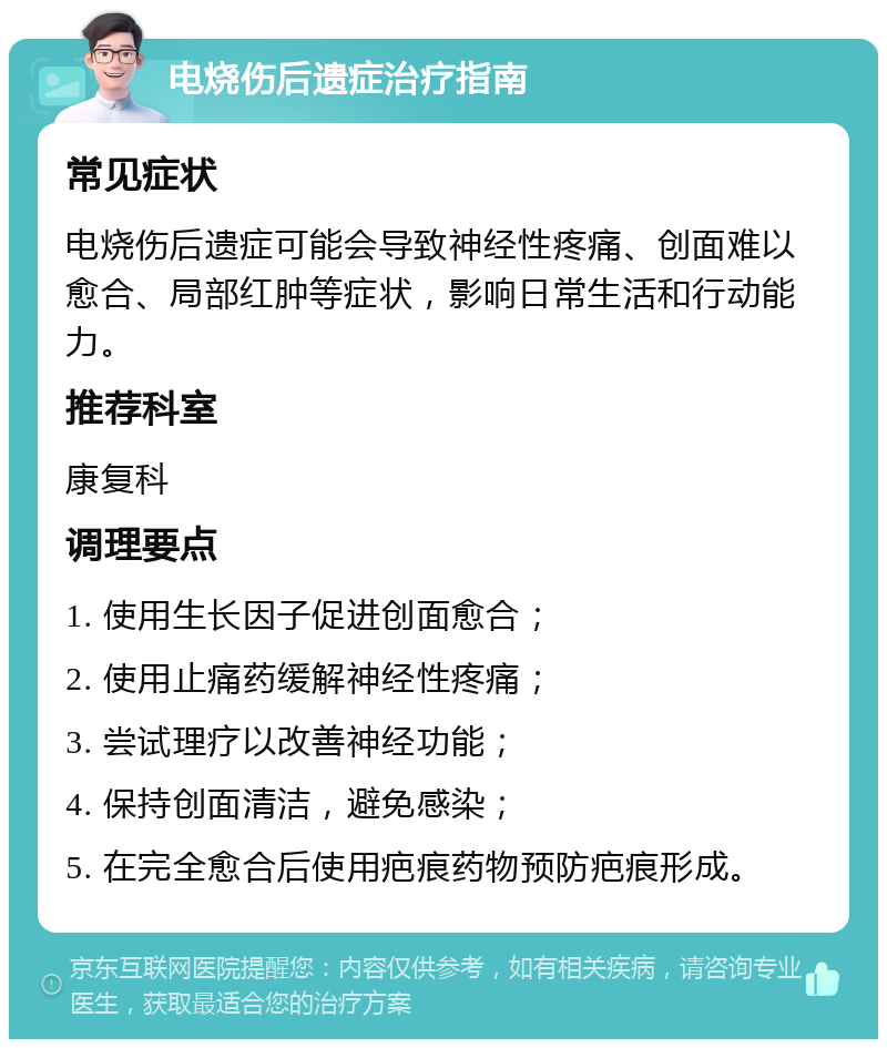 电烧伤后遗症治疗指南 常见症状 电烧伤后遗症可能会导致神经性疼痛、创面难以愈合、局部红肿等症状，影响日常生活和行动能力。 推荐科室 康复科 调理要点 1. 使用生长因子促进创面愈合； 2. 使用止痛药缓解神经性疼痛； 3. 尝试理疗以改善神经功能； 4. 保持创面清洁，避免感染； 5. 在完全愈合后使用疤痕药物预防疤痕形成。