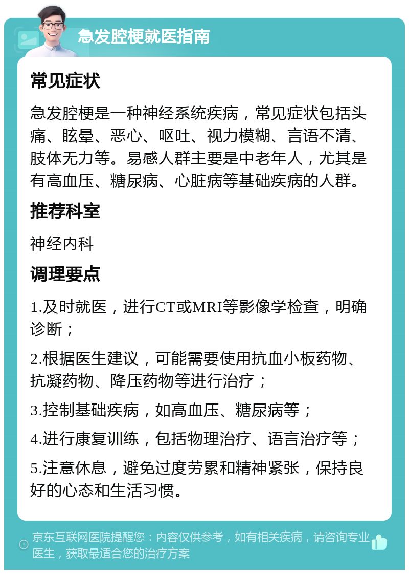 急发腔梗就医指南 常见症状 急发腔梗是一种神经系统疾病，常见症状包括头痛、眩晕、恶心、呕吐、视力模糊、言语不清、肢体无力等。易感人群主要是中老年人，尤其是有高血压、糖尿病、心脏病等基础疾病的人群。 推荐科室 神经内科 调理要点 1.及时就医，进行CT或MRI等影像学检查，明确诊断； 2.根据医生建议，可能需要使用抗血小板药物、抗凝药物、降压药物等进行治疗； 3.控制基础疾病，如高血压、糖尿病等； 4.进行康复训练，包括物理治疗、语言治疗等； 5.注意休息，避免过度劳累和精神紧张，保持良好的心态和生活习惯。