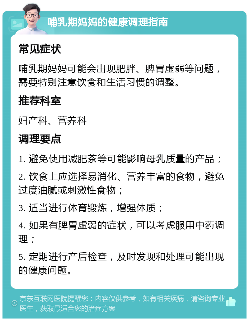 哺乳期妈妈的健康调理指南 常见症状 哺乳期妈妈可能会出现肥胖、脾胃虚弱等问题，需要特别注意饮食和生活习惯的调整。 推荐科室 妇产科、营养科 调理要点 1. 避免使用减肥茶等可能影响母乳质量的产品； 2. 饮食上应选择易消化、营养丰富的食物，避免过度油腻或刺激性食物； 3. 适当进行体育锻炼，增强体质； 4. 如果有脾胃虚弱的症状，可以考虑服用中药调理； 5. 定期进行产后检查，及时发现和处理可能出现的健康问题。