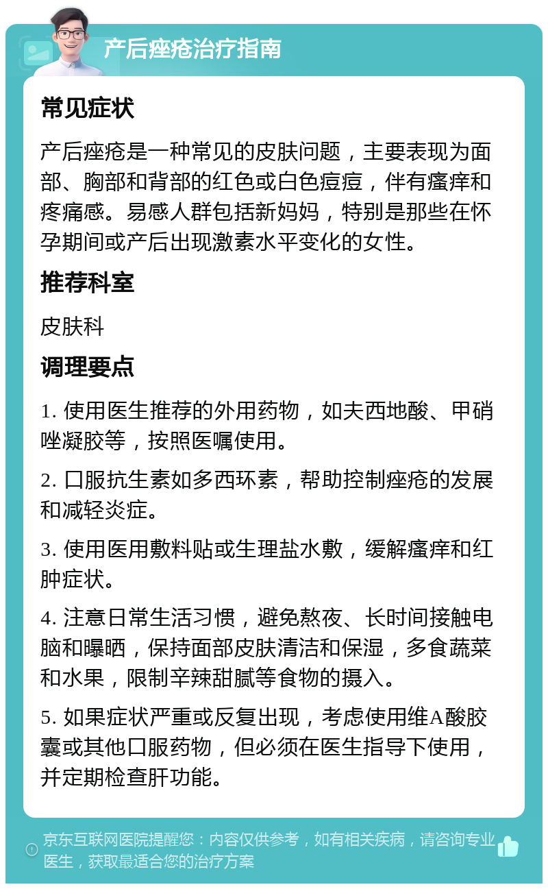 产后痤疮治疗指南 常见症状 产后痤疮是一种常见的皮肤问题，主要表现为面部、胸部和背部的红色或白色痘痘，伴有瘙痒和疼痛感。易感人群包括新妈妈，特别是那些在怀孕期间或产后出现激素水平变化的女性。 推荐科室 皮肤科 调理要点 1. 使用医生推荐的外用药物，如夫西地酸、甲硝唑凝胶等，按照医嘱使用。 2. 口服抗生素如多西环素，帮助控制痤疮的发展和减轻炎症。 3. 使用医用敷料贴或生理盐水敷，缓解瘙痒和红肿症状。 4. 注意日常生活习惯，避免熬夜、长时间接触电脑和曝晒，保持面部皮肤清洁和保湿，多食蔬菜和水果，限制辛辣甜腻等食物的摄入。 5. 如果症状严重或反复出现，考虑使用维A酸胶囊或其他口服药物，但必须在医生指导下使用，并定期检查肝功能。