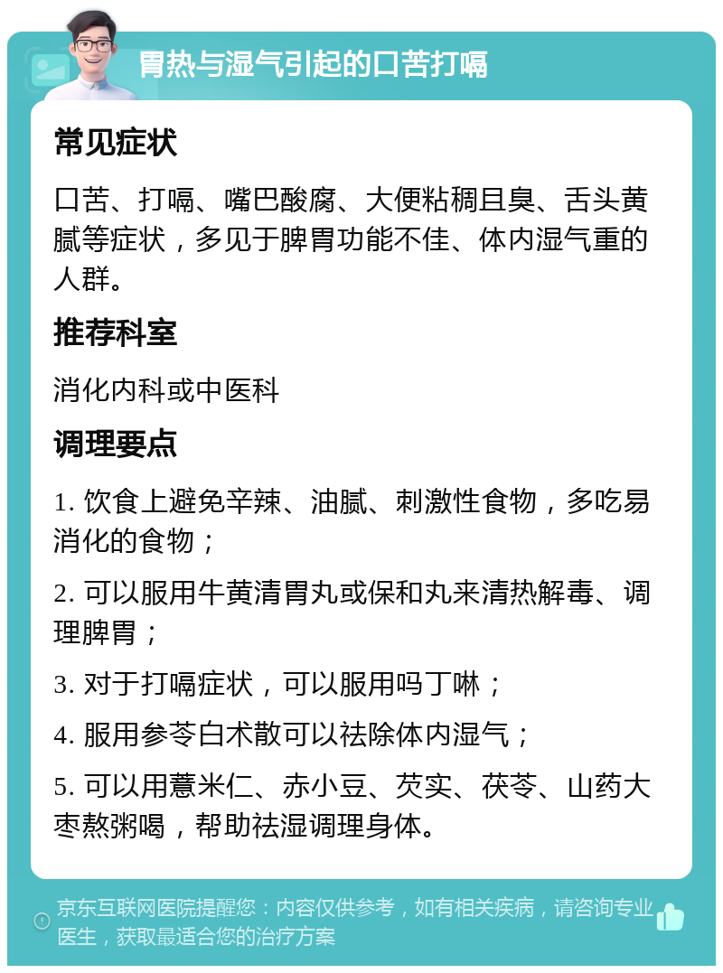 胃热与湿气引起的口苦打嗝 常见症状 口苦、打嗝、嘴巴酸腐、大便粘稠且臭、舌头黄腻等症状，多见于脾胃功能不佳、体内湿气重的人群。 推荐科室 消化内科或中医科 调理要点 1. 饮食上避免辛辣、油腻、刺激性食物，多吃易消化的食物； 2. 可以服用牛黄清胃丸或保和丸来清热解毒、调理脾胃； 3. 对于打嗝症状，可以服用吗丁啉； 4. 服用参苓白术散可以祛除体内湿气； 5. 可以用薏米仁、赤小豆、芡实、茯苓、山药大枣熬粥喝，帮助祛湿调理身体。