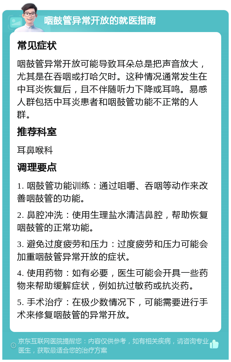 咽鼓管异常开放的就医指南 常见症状 咽鼓管异常开放可能导致耳朵总是把声音放大，尤其是在吞咽或打哈欠时。这种情况通常发生在中耳炎恢复后，且不伴随听力下降或耳鸣。易感人群包括中耳炎患者和咽鼓管功能不正常的人群。 推荐科室 耳鼻喉科 调理要点 1. 咽鼓管功能训练：通过咀嚼、吞咽等动作来改善咽鼓管的功能。 2. 鼻腔冲洗：使用生理盐水清洁鼻腔，帮助恢复咽鼓管的正常功能。 3. 避免过度疲劳和压力：过度疲劳和压力可能会加重咽鼓管异常开放的症状。 4. 使用药物：如有必要，医生可能会开具一些药物来帮助缓解症状，例如抗过敏药或抗炎药。 5. 手术治疗：在极少数情况下，可能需要进行手术来修复咽鼓管的异常开放。