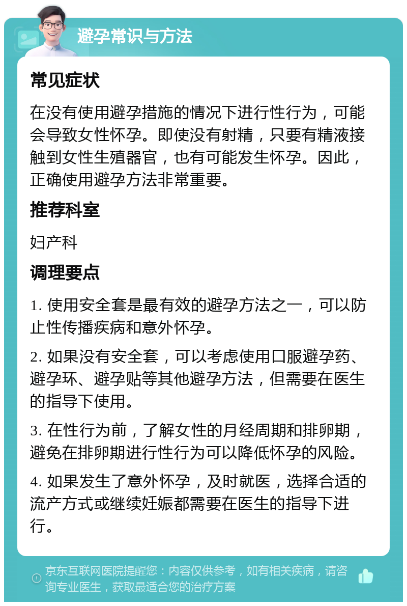 避孕常识与方法 常见症状 在没有使用避孕措施的情况下进行性行为，可能会导致女性怀孕。即使没有射精，只要有精液接触到女性生殖器官，也有可能发生怀孕。因此，正确使用避孕方法非常重要。 推荐科室 妇产科 调理要点 1. 使用安全套是最有效的避孕方法之一，可以防止性传播疾病和意外怀孕。 2. 如果没有安全套，可以考虑使用口服避孕药、避孕环、避孕贴等其他避孕方法，但需要在医生的指导下使用。 3. 在性行为前，了解女性的月经周期和排卵期，避免在排卵期进行性行为可以降低怀孕的风险。 4. 如果发生了意外怀孕，及时就医，选择合适的流产方式或继续妊娠都需要在医生的指导下进行。