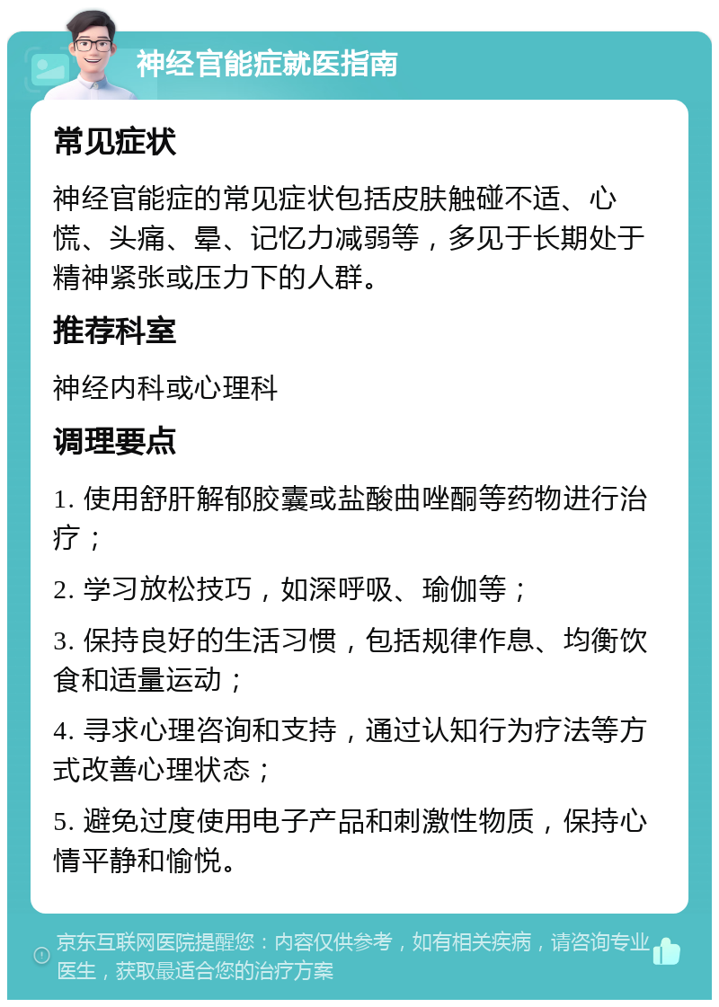 神经官能症就医指南 常见症状 神经官能症的常见症状包括皮肤触碰不适、心慌、头痛、晕、记忆力减弱等，多见于长期处于精神紧张或压力下的人群。 推荐科室 神经内科或心理科 调理要点 1. 使用舒肝解郁胶囊或盐酸曲唑酮等药物进行治疗； 2. 学习放松技巧，如深呼吸、瑜伽等； 3. 保持良好的生活习惯，包括规律作息、均衡饮食和适量运动； 4. 寻求心理咨询和支持，通过认知行为疗法等方式改善心理状态； 5. 避免过度使用电子产品和刺激性物质，保持心情平静和愉悦。