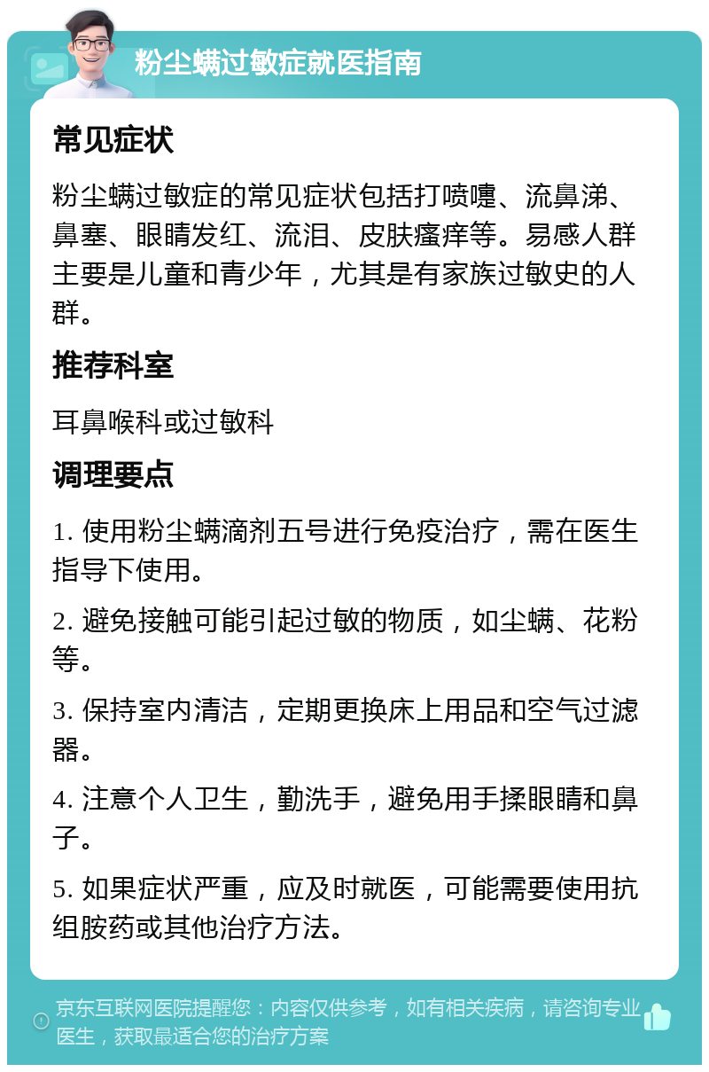 粉尘螨过敏症就医指南 常见症状 粉尘螨过敏症的常见症状包括打喷嚏、流鼻涕、鼻塞、眼睛发红、流泪、皮肤瘙痒等。易感人群主要是儿童和青少年，尤其是有家族过敏史的人群。 推荐科室 耳鼻喉科或过敏科 调理要点 1. 使用粉尘螨滴剂五号进行免疫治疗，需在医生指导下使用。 2. 避免接触可能引起过敏的物质，如尘螨、花粉等。 3. 保持室内清洁，定期更换床上用品和空气过滤器。 4. 注意个人卫生，勤洗手，避免用手揉眼睛和鼻子。 5. 如果症状严重，应及时就医，可能需要使用抗组胺药或其他治疗方法。