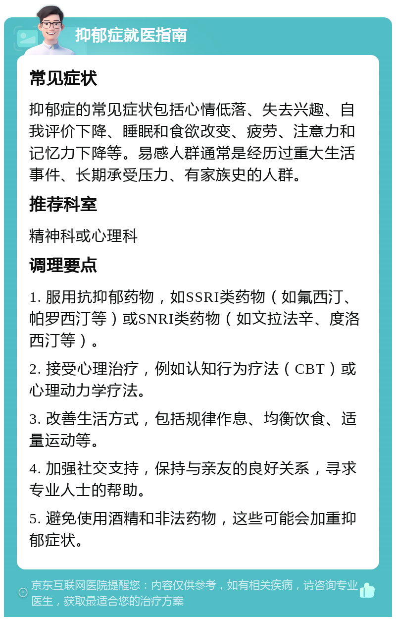 抑郁症就医指南 常见症状 抑郁症的常见症状包括心情低落、失去兴趣、自我评价下降、睡眠和食欲改变、疲劳、注意力和记忆力下降等。易感人群通常是经历过重大生活事件、长期承受压力、有家族史的人群。 推荐科室 精神科或心理科 调理要点 1. 服用抗抑郁药物，如SSRI类药物（如氟西汀、帕罗西汀等）或SNRI类药物（如文拉法辛、度洛西汀等）。 2. 接受心理治疗，例如认知行为疗法（CBT）或心理动力学疗法。 3. 改善生活方式，包括规律作息、均衡饮食、适量运动等。 4. 加强社交支持，保持与亲友的良好关系，寻求专业人士的帮助。 5. 避免使用酒精和非法药物，这些可能会加重抑郁症状。