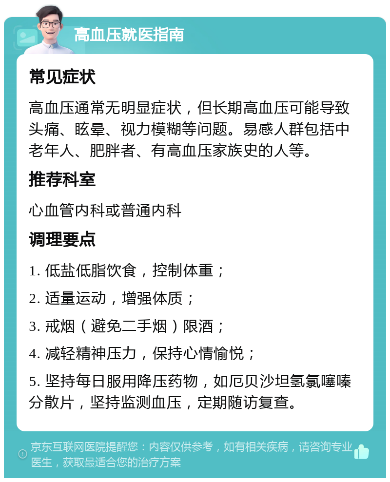 高血压就医指南 常见症状 高血压通常无明显症状，但长期高血压可能导致头痛、眩晕、视力模糊等问题。易感人群包括中老年人、肥胖者、有高血压家族史的人等。 推荐科室 心血管内科或普通内科 调理要点 1. 低盐低脂饮食，控制体重； 2. 适量运动，增强体质； 3. 戒烟（避免二手烟）限酒； 4. 减轻精神压力，保持心情愉悦； 5. 坚持每日服用降压药物，如厄贝沙坦氢氯噻嗪分散片，坚持监测血压，定期随访复查。