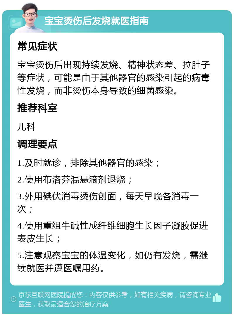 宝宝烫伤后发烧就医指南 常见症状 宝宝烫伤后出现持续发烧、精神状态差、拉肚子等症状，可能是由于其他器官的感染引起的病毒性发烧，而非烫伤本身导致的细菌感染。 推荐科室 儿科 调理要点 1.及时就诊，排除其他器官的感染； 2.使用布洛芬混悬滴剂退烧； 3.外用碘伏消毒烫伤创面，每天早晚各消毒一次； 4.使用重组牛碱性成纤维细胞生长因子凝胶促进表皮生长； 5.注意观察宝宝的体温变化，如仍有发烧，需继续就医并遵医嘱用药。