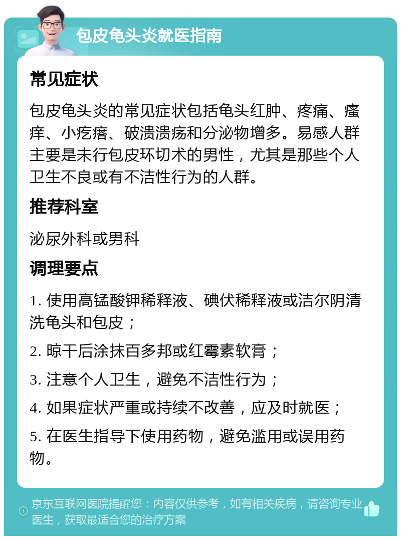 包皮龟头炎就医指南 常见症状 包皮龟头炎的常见症状包括龟头红肿、疼痛、瘙痒、小疙瘩、破溃溃疡和分泌物增多。易感人群主要是未行包皮环切术的男性，尤其是那些个人卫生不良或有不洁性行为的人群。 推荐科室 泌尿外科或男科 调理要点 1. 使用高锰酸钾稀释液、碘伏稀释液或洁尔阴清洗龟头和包皮； 2. 晾干后涂抹百多邦或红霉素软膏； 3. 注意个人卫生，避免不洁性行为； 4. 如果症状严重或持续不改善，应及时就医； 5. 在医生指导下使用药物，避免滥用或误用药物。