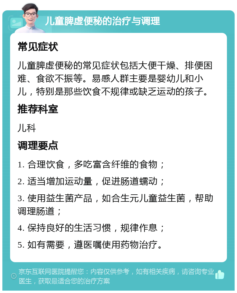 儿童脾虚便秘的治疗与调理 常见症状 儿童脾虚便秘的常见症状包括大便干燥、排便困难、食欲不振等。易感人群主要是婴幼儿和小儿，特别是那些饮食不规律或缺乏运动的孩子。 推荐科室 儿科 调理要点 1. 合理饮食，多吃富含纤维的食物； 2. 适当增加运动量，促进肠道蠕动； 3. 使用益生菌产品，如合生元儿童益生菌，帮助调理肠道； 4. 保持良好的生活习惯，规律作息； 5. 如有需要，遵医嘱使用药物治疗。