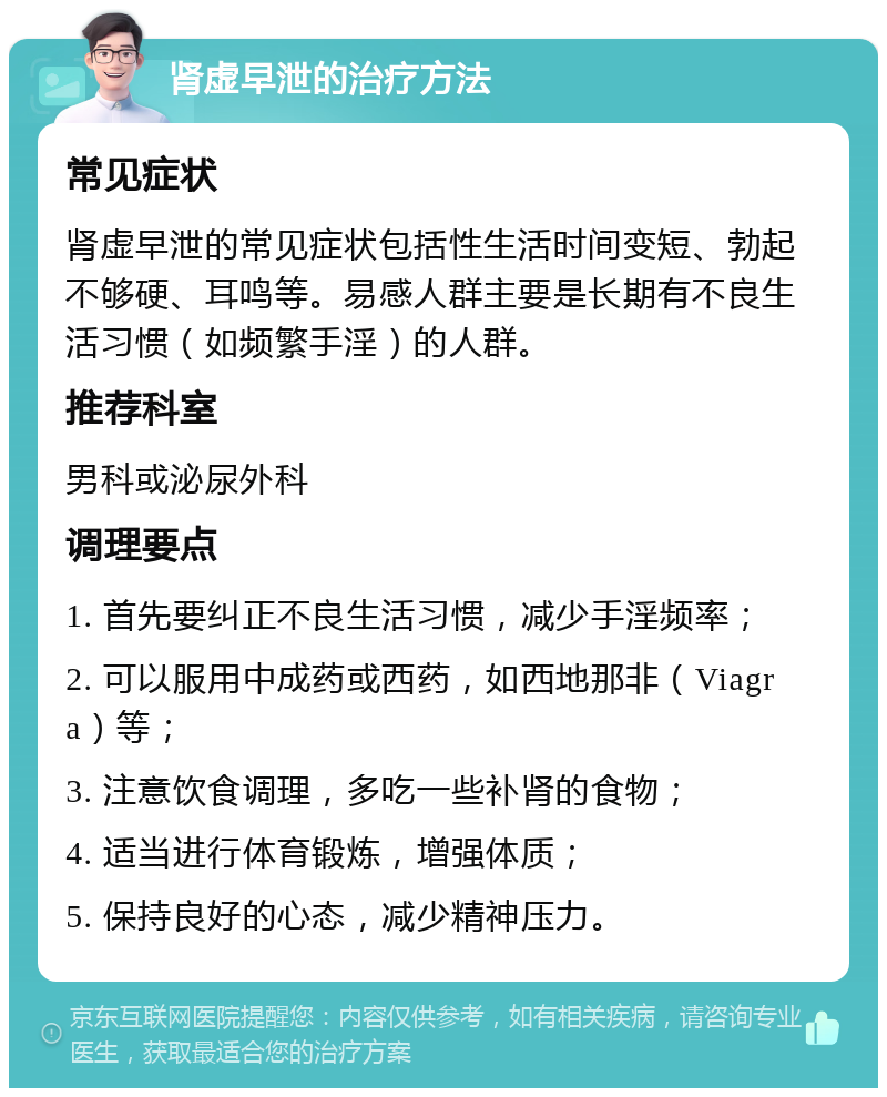 肾虚早泄的治疗方法 常见症状 肾虚早泄的常见症状包括性生活时间变短、勃起不够硬、耳鸣等。易感人群主要是长期有不良生活习惯（如频繁手淫）的人群。 推荐科室 男科或泌尿外科 调理要点 1. 首先要纠正不良生活习惯，减少手淫频率； 2. 可以服用中成药或西药，如西地那非（Viagra）等； 3. 注意饮食调理，多吃一些补肾的食物； 4. 适当进行体育锻炼，增强体质； 5. 保持良好的心态，减少精神压力。