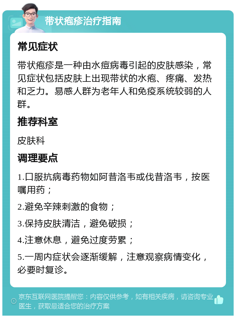 带状疱疹治疗指南 常见症状 带状疱疹是一种由水痘病毒引起的皮肤感染，常见症状包括皮肤上出现带状的水疱、疼痛、发热和乏力。易感人群为老年人和免疫系统较弱的人群。 推荐科室 皮肤科 调理要点 1.口服抗病毒药物如阿昔洛韦或伐昔洛韦，按医嘱用药； 2.避免辛辣刺激的食物； 3.保持皮肤清洁，避免破损； 4.注意休息，避免过度劳累； 5.一周内症状会逐渐缓解，注意观察病情变化，必要时复诊。